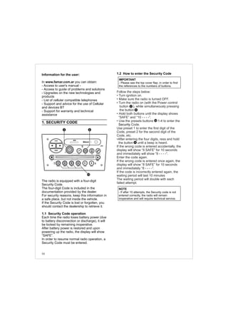 Information for the user:
In www.famar.com.ar you can obtain:
- Access to user's manual -
- Access to guide of problems and solutions
- Upgrades on the new technologies and
products
- List of cellular compatible telephones
- Support and advice for the use of Cellular
and devices BT
- Support for warranty and technical
assistance
1. SECURITY CODE
The radio is equipped with a four-digit
Security Code.
The four-digit Code is included in the
documentation provided by the dealer.
For security reasons, keep this information in
a safe place, but not inside the vehicle.
If the Security Code is lost or forgotten, you
should contact the dealership to retrieve it.
1.1 Security Code operation
Each time the radio loses battery power (due
to battery disconnection or discharge), it will
be locked by remaining inoperative.
After battery power is restored and upon
powering up the radio, the display will show
“SAFE”.
In order to resume normal radio operation, a
Security Code must be entered.
NOTE
- If after 10 attempts, the Security code is not
entered correctly, the radio will remain
inoperative and will require technical service.
1.2 How to enter the Security Code
Security
Follow the steps below:
• Turn ignition on.
• Make sure the radio is turned OFF.
• Turn the radio on (with the Power control
button ), while simultaneously pressing
the button .
• Hold both buttons until the display shows
“SAFE” and “10 - - - -”.
• Use the presets buttons 1-4 to enter the
Code.
Use preset 1 to enter the first digit of the
Code, preset 2 for the second digit of the
Code, etc.
•After entering the four digits, ress and hold
the button until a beep is heard.
If the wrong code is entered accidentally, the
display will show “9 SAFE” for 10 seconds
and immediately will show “9 - - - -”.
Enter the code again.
If the wrong code is entered once again, the
display will show “8 SAFE” for 10 seconds
and immediately “8 - - - -”.
If the code is incorrectly entered again, the
waiting period will last 10 minutes
The waiting period will double with each
failed attempt.
IMPORTANT
- Please see the top cover flap, in order to find
the references to the numbers of buttons.
12
2
6
6
58
FM-AM
1 2 3 4 5 6
AUX CONN/PAIRMENU
RANDOM ID/INFO TR/TM DA/MP3 TR/DIR REPEAT
MUTE
DIRDIR
CD-SD
AST
SCN
62
12
 