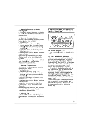 1.3 Visual indication of the active
Security Code.
If the Security Code is activated, the display
will briefly show “CODE” everytime the radio
is powered up.
1.4 Security Code deactivation
In order to deactivate the Security Code, the
following steps must be taken:
Security
The code will be deactivated.
1.5 Security Code activation.
To re-activate the Security code, follow the
steps indicated below:
Security
The code will be re-activated.
1.6 Security LED
A blinking LED will glow at the front panel,
when the radio and the ignition are powered
off.
• Turn ignition on.
• Make sure the radio is turned OFF.
• Turn the radio on (with the Power control
button) while simultaneously pressing
the button .
• Hold both buttons until the display shows
“CODE” and “- - - -”.
• Use the presets buttons 1-4 to enter the
Code.
Use preset 1 to enter the first digit of the
Code, preset 2 for the second digit of the
Code, etc.
•After entering the four digits, ress and hold
the button until a beep is heard.
• Turn ignition on.
• Make sure the radio is turned OFF.
• Turn the radio on (with the Power control
button) while simultaneously pressing
the button .
• Hold both buttons until the display shows
“CODE” and “- - - -”.
• Use the presets buttons 1-4 to enter the
Code.
Use preset 1 to enter the first digit of the
Code, preset 2 for the second digit of the
Code, etc.
•After entering the four digits, ress and hold
the button until a beep is heard.
2
6
12
2
6
6
12
6
2. POWER ON/OFF AND SOURCE
AUDIO CONTROLS
2.1 Power On /Power OFF
• Press the knob to turn the radio ON and
OFF.
2.2 Turn ON/OFF logic operation
-The radio retains its state when the ignition
is turned off by the removal of the ignition
key. For example, if the radio is ON at the
time the ignition was turned off, the radio will
return to the ON condition when the ignition
is enabled. If the radio was OFF, it will
remain OFF when ignition is enabled.
-If the ignition is disabled while the radio is
ON, the radio will turn OFF automatically.
After it has turned OFF, the radio can be
turned ON again by pressing the knob
allowing the system to operate for one hour.
After the hour elapsed, it will turn OFF
automatically in order to prevent accidental
battery drain.
This operation option can be modified from
the Configuration menu (See page 72).
If IGNIT OFF is selected, the radio will work
in independent form to the state of the
ignition key.
2
2
59
FM-AM
1 2 3 4 5 6
AUX CONN/PAIRMENU
RANDOM ID/INFO TR/TM DA/MP3 TR/DIR REPEAT
MUTE
DIRDIR
CD-SD
AST
SCN
 