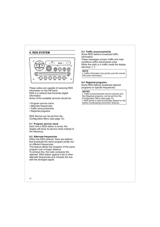4. RDS SYSTEM
These radios are capable of receiving RDS
information on the FM band.
RDS is a network that transmits digital
information.
Some of the available services should be:
• Program service name
• Alternate frequencies
• Traffic announcements
• Regional programs
RDS Service can be set from the
Configuration Menu (see page 72).
4.1 Program service name
Each time a RDS station is tuned, the
display will show its service name instead of
the frequency.
4.2 Alternate frequencies
Within the RDS network, there are stations
that broadcast the same program jointly, but
on different frequencies.
This feature allows the reception of the same
program over a longer distance.
To achieve this, the radio compares the
selected RDS station against a list of other
alternate frequencies and chooses the one
with the strongest signal.
4.3 Traffic announcements
Some RDS stations broadcast traffic
information.
These messages concern traffic and road
conditions within transmission area.
When the radio is in traffic mode the display
will show “[ ]”.
4.4 Regional programs
Some RDS stations broadcast regional
programs on specific frequencies.
NOTE
- Traffic information has priority over the normal
FM audio information.
NOTES
- Traffic announcements (and its volume) and
the Regional programs, can be set from the
Configuration Menu (See page 72).
- RDS partial or total functionality depend on the
station broadcasting transmition features.
62
FM-AM
1 2 3 4 5 6
AUX CONN/PAIRMENU
RANDOM ID/INFO TR/TM DA/MP3 TR/DIR REPEAT
MUTE
DIRDIR
CD-SD
AST
SCN
 