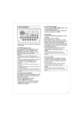 5. CD PLAYBACK
• Slide the CD, with the label facing upwards,
into the slot.
5.1 MP3 Playback mode
If you slide a CD with only MP3 files, the
display will show “CD LOADING”, “CD
READING” and “MP3”, it will start to play
from the first file of the first folder.
5.2 Audio source selection
• If you slide a CD with both playback modes
(Audio/MP3), the device starts playing the
Audio CD by default.
In order to change to MP3 mode:
• Press the DA/MP3 button.
• At any moment, to go back to the audio
reproduction mode, you can press the
DA/MP3 button again.
5.3 CD track selection
• Press repeatedly or buttons, until
the desired track is found.
• In CDs with MP3 files you can choose the
folder by pressing or .
5.4 Random
• Press the RANDOM button until a beep
is heard.
The display will show “RDM”
All the tracks in the current disc (or in the
current folder in MP3 CDs) will be played at
random until the feature is deactivated.
In order to reproduce randomly all the tracks
in a CD-MP3, you can choose the Directory
mode (Please see 5.11).
• To cancel this feature, press the same
button again, until a beep is heard.
• Press the REPEAT button until a beep
is heard i order to repeat the current track
5.5 Track repeat
The display will show “CD RPT” and the
number of track.
• To cancel the function, press the same
button again, until a beep is heard.
12
12
12
1716
DIRDIR
NOTE
- The delay to initiate the file playback will
depend on the amount of information inside the
CD.
- The radio shall play files that MP3 recorded in
CD ROM / CD R / CD RW (Recordings
according to norm ISO ISO9660 Level 1/
Level 2).
-
- CD R and CD RW discs should have closed
sessions.
Scratches and dust can prevent the playing of
CD-R/CD-RW discs.
- Direct sun light exposure, high temperatures
or inappropriate storing conditions can damage
the CDs.
NOTE
- In SD Playback mode this function will
reproduce randomly all the tracks included in
the SD
12
63
NOTE
- In SD Playback mode (see page 65), the
display will show “SD RPT” and the number of
track.
FM-AM
1 2 3 4 5 6
AUX CONN/PAIRMENU
RANDOM ID/INFO TR/TM DA/MP3 TR/DIR REPEAT
MUTE
DIRDIR
CD-SD
AST
SCN
 