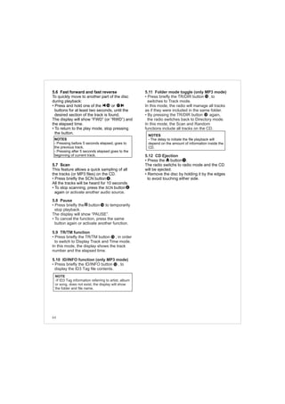 5.6 Fast forward and fast reverse
To quickly move to another part of the disc
during playback:
• Press and hold one of the or
buttons for at least two seconds, until the
desired section of the track is found.
The display will show “FWD” (or “RWD”) and
the elapsed time.
• To return to the play mode, stop pressing
the button.
5.7 Scan
This feature allows a quick sampling of all
the tracks (or MP3 files) on the CD.
• Press briefly the SCN button .
All the tracks will be heard for 10 seconds.
• To stop scanning, press the SCN button
again .or activate another audio source
• Press briefly the button to temporarily
stop playback.
The display will show “PAUSE”.
• To cancel the function, press the same
button again or activate another function.
• Press briefly the TR/TM button , in order
to switch to Display Track and Time mode.
In this mode, the display shows the track
number and the elapsed time.
• Press briefly the ID/INFO button , to
display the ID3 Tag file contents.
5.8 Pause
5.9 TR/TM function
5.10 ID/INFO function (only MP3 mode)
5.11 Folder mode toggle (only MP3 mode)
5.12 CD Ejection
• Press briefly the TR/DIR button , to
switches to Track mode.
In this mode, the radio will manage all tracks
as if they were included in the same folder.
• By pressing the TR/DIR button again,
the radio switches back to Directory mode.
In this mode, the Scan and Random
functions include all tracks on the CD.
• Press the button .
The radio switchs to radio mode and the CD
will be ejected.
• Remove the disc by holding it by the edges
to avoid touching either side.6
1716
14
NOTES
- Pressing before 5 seconds elapsed, goes to
the previous track.
- Pressing after 5 seconds elapsed goes to the
beginning of current track.
12
NOTE
-If ID3 Tag information referring to artist, album
or song, does not exist, the display will show
the folder and file name.
11
NOTES
- The delay to initiate the file playback will
depend on the amount of information inside the
CD.
12
12
12
64
6
 
