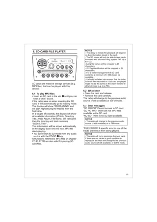 6.2 SD ejection
• Press the card and release.
• Remove the card carefully.
The radio will change to the previous audio
source (if still available) or to FM mode.
6.3 Error mesagges
“SD ERROR” Cannot access to SD card.
“SD NO MP3” There are not MP3 files
available in the SD card.
“NO SD” There is no SD card available.
“FILE ERROR” A specific error in one of the
tracks prevents it from being played.
6. SD CARD FILE PLAYER
SD cards are massive storage devices (e.g.
MP3 files) that can be played with this
device.
6.1 To play MP3 files
• Insert an SD card in the slot until you can
hear a “click” sound.
If the radio were on when inserting the SD
card, it will automatically go to reading mode.
The display will show “SD READING” and
will start reproducing the first file from the
first folder.
In a couple of seconds, the display will show
all available information (ID/Info, Directory,
Title, Artist, Album, File Name, BIT rate) and
then the directoy and track numbers
“SD001_T001”.
This information will be shown automatically
in the display each time the next MP3 file
starts playing.
• You can switch to SD mode from any audio
source with the CD-SD key.
All functions referred to MP3 files on chapter
CD PLAYER are also valid for playing SD
card files.
NOTES
- The delay to initiate file playback will depend
on the information stored in the card.
- The SD player will only be able to read cards
formated with Microsoft filing system FAT 16 or
FAT 32.
- Long file names will be cropped to 39
characters.
- ID3Tag identification will be cropped to 30
characters.
- For a better management of SD card
contents, a minimum of 3 MB should be
available.
- It should be taken into account that the order
in which files recorded in a SD card are played
might not be the same as the order showed in
other devices (e.g. in a PC).
1
65
FM-AM
1 2 3 4 5 6
AUX CONN/PAIRMENU
RANDOM ID/INFO TR/TM DA/MP3 TR/DIR REPEAT
MUTE
DIRDIR
CD-SD
AST
SCN
3
NOTES
- The radio will change to the previous audio
source (if still available) or to FM mode.
NOTES
- The radio will try to reproduce the next track.
If there are not tracks in good condition to
reproduce the radio will change to the previous
audio source (if still available) or to FM mode.
 