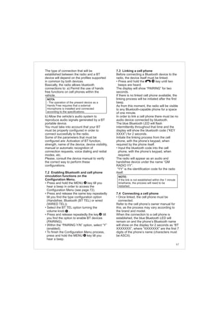 67
The type of connection that will be
established between the radio and a BT
device will depend on the profiles supported
in common by both devices.
Basically, the radio allows bluetooth
connections to: a) Permit the use of hands
free functions on cell phones within the
vehicle.
b) Allow the vehicle’s audio system to
reproduce audio signals generated by a BT
portable device.
You must take into account that your BT
must be properly configured in order to
connect succesfully to the radio.
Some of the parameters that must be
configured are: Activation of BT function,
strength, name of the device, device visibility,
manual or automatic recognition of
connection requests, voice dialing and redial
modes, etc.
Please, consult the device manual to verify
the correct way to perform these
configurations.
7.2 Enabling Bluetooth and cell phone
vinculation functions on the
Configuration Menu.
• Press and hold the MENU key till you
hear a beep in order to access the
Configuration Menu (see page 72).
• Press and release the same key repeatedly
till you find the type configuration option
(Handsfree, Bluetooth (BT TEL) or wired
(WIRED TEL)).
• Select the BT TEL option turning the
volume knob .
• Press and release repeatedly the key till
you find the option to enable BT devices
(PAIRING).
• Within the “PAIRING Y/N” option, select “Y”
(enabled).
• To finish the Configuration Menu process,
press and hold the MENU key till you
hear a beep.
4
2
4
4
NOTA
- The operation of the present device as a
Hands Free requires that a external
microphone is installed and connected
according to the specifications.
7.3 Linking a cell phone
Before connecting a Bluetooth device to the
radio, the device itself must be linked.
• Press and hold the key until two
beeps are heard.
The display will show “PAIRING” for two
seconds.
If there is no linked cell phone available, the
linking process will be initiated after the first
beep.
As from this moment, the radio will be visible
to any Bluetooth-capable phone for a space
of one minute.
In order to link a cell phone there must be no
audio device connected by bluetooth.
The blue Bluetooth LED will flash
intermittently throughout that time and the
display will show the bluetooth code (“KEY
XXXX”) for 2 seconds.
Initiate the linking process from the cell
phone, with the phone’s keypad, when
required by the phone itself.
• Input the bluetooth code into the cell
phone, with the phone’s keypad, when
required.
The radio will appear as an audio and
handsfree device under the name “GM
RADIO YY”.
“YY” is the identification code for the radio
itself.
7.4 Connecting a cell phone
• Once linked, the cell phone must be
connected.
Refer to the cell phone’s owner manual for
this, as the process may vary according to
the brand and model.
When the connection to a cell phone is
established, the blue Bluetooth LED will
remain on and the phone’s Bluetooth name
will show on the display for 2 seconds as “BT
XXXXXXX”, where “XXXXXXX” are the first 7
digits of the phone’s name (characters must
be ASCII).
NOTE:
If the link is not established within the 1 minute
timeframe, the process will need to be
restarted.
10
 