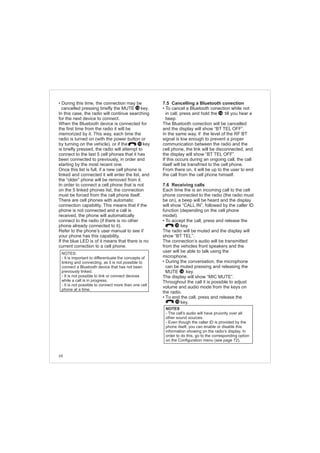 68
• During this time, the connection may be
cancelled pressing briefly the MUTE key.
In this case, the radio will continue searching
for the next device to connect.
When the Bluetooth device is connected for
the first time from the radio it will be
memorized by it. This way, each time the
radio is turned on (with the power button or
by turning on the vehicle), or if the key
is briefly pressed, the radio will attempt to
connect to the last 5 cell phones that it has
been connected to previously, in order and
starting by the most recent one.
Once this list is full, if a new cell phone is
linked and connected it will enter the list, and
the “older” phone will be removed from it.
In order to connect a cell phone that is not
on the 5 linked phones list, the connection
must be forced from the cell phone itself.
There are cell phones with automatic
connection capability. This means that if the
phone is not connected and a call is
received, the phone will automatically
connect to the radio (if there is no other
phone already connected to it).
Refer to the phone’s user manual to see if
your phone has this capability.
If the blue LED is of it means that there is no
current correction to a cell phone.
NOTES:
- It is important to differentuate the concepts of
linking and connecting, as it is not possible to
connect a Bluetooth device that has not been
previously linked.
- It is not possible to link or connect devices
while a call is in progress.
- It is not possible to connect more than one cell
phone at a time.
10
14
7.5 Cancelling a Bluetooth conection
• To cancel a Bluetooth conection while not
in call, press and hold the till you hear a
beep.
The Bluetooth conection will be cancelled
and the display will show “BT TEL OFF”.
In the same way, if the level of the RF BT
signal is low enough to prevent a proper
communication between the radio and the
cell phone, the link will be disconnected, and
the display will show “BT TEL OFF”.
If this occurs during an ongoing call, the call
itself will be transfrred to the cell phone.
From there on, it will be up to the user to end
the call from the cell phone himself.
7.6 Receiving calls
Each time the is an incoming call to the cell
phone connected to the radio (the radio must
be on), a beep will be heard and the display
will show “CALL IN”, followed by the caller ID
function (depending on the cell phone
model).
• To accept the call, press and release the
key.
The radio will be muted and the display will
show “BT TEL”.
The connection’s audio will be transmitted
from the vehicles front speakers and the
user will be able to talk using the
microphone.
• During the conversation, the microphone
can be muted pressing and releasing the
MUTE key.
The display will show “MIC MUTE”.
Throughout the call it is possible to adjust
volume and audio mode from the keys on
the radio.
• To end the call, press and release the
key.
NOTES
- The call’s audio will have pruiority over all
other sound sources.
- Even though the caller ID is provided by the
phone itself, you can enable or disable this
information showing on the radio’s display. In
order to do this, go to the corresponding option
on the Configuration menu (see page 72).
10
14
10
14
 