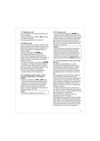 69
7.7 Rejecting a call
Any time there is an incoming call, this call
can be rejected.
• Press and release the MUTE key while
the call is incoming.
The display will show “CALL REJCT”.
7.8 Making calls
There are two ways to make a call from the
radio: using the voice dialling function on the
cell phone (depending on the model of the
phone being used), or redialing the last
number called.
• Press and release the key.
The display will show “VOICE CALL”.
Then, whern the device is ready and the
display shows “SPEAK NOW”, pronounce, in
a clear voice, the name stored on the cell
phone’s memory.
• If, before 3 seconds, you press the
key again, the display will show “REDIAL”.
If you don’t press any key within the fisrt 3
seconds of this, a call will be initiated to the
last number called from that phone.
• You can also initiate a call dialling the
number directly on the cell phone.
7.9 Transfering audio during a call in
progress (depending on the phone
model)
• Press and release the or keys
during the call to switch successively the
audio to the cell phone and to the radio’s
speakers and microphone (Handsfree).
When the call is transferred to the cell
phone, the radio will remain muted and the
display will show “BT TEL”.
14
10
10
1716
NOTE
- This function depends on the cell phone.
7.10 Ending a call
• If you press and release the key
during a call, the call will be ended and the
radio will return to the previuos audio mode.
Likewise, previous audio will be reactivated
as soon as the call is ended from the cell
phone itself, be it with the appropiate key on
the phone or if the other party ends the call
from his or her phone.
7.11 Security advises on the use of cell
phones
The drivers responsability is to drive
attentively and respectfully. While driving,
conducting the vehicle is always a priority
over the cell phone and communication.
If necessary, stop the vehicle in a safe and
permited place to continue with the phone
call.
Always make sure that cell phone usage is
not prohibited or restricted in the area.
Know your cell phone, and the call functions
on the radio, as the speed dial and redial.
These functions will allow you to make calls
without taking your attention off the road.
Reject a call if you are not in an appropiate
situation to take it.
It is best to inform the other party that you
are driving and that it might be necessary at
any point to mute or end the call if the driving
security appears compromised.
End the call if you consider it may be
distracting you from the road.
Preferably, make your phone calls using the
voice dialing or redialing functions provided
by the radio. If you must dial from the phone
itself, always do it with the vehicle stopped.
Use your cell phone to ask for help, in case
of emergency or if you need assistance.
10
NOTAS
- Whenever the call is finished from the fixed line
end, due to the interaction between the POTS
signaling system and the cell phone singalling
system, the cell phone could take some time to
receive the notification of the end of the call. This
notification, in turn, is sent to the radio so that it
can recover the audio source. It is suggested to
always finish the call from the radio button.10
 