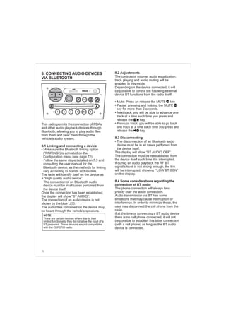 70
8. CONNECTING AUDIO DEVICES
VIA BLUETOOTH
This radio permits the connection of PDAs
and other audio playback devices through
Bluetooth, allowing you to play audio files
from them and hear them through the
vehicle’s audio system.
8.1 Linking and connecting a device
• Make sure the Bluetooth linking option
(“PAIRING”) is activated on the
Configuration menu (see page 72).
• Follow the same steps detailed on 7.3 and
consulting the user manual for the
Bluetooth device, as the methods for linking
vary according to brands and models.
The radio will identify itself on the device as
a “High quality audio device”.
The connection of an Bluetooth audio
device must be in all cases perfomed from
the device itself.
Once the connection has been established,
the display will show “BT AUDIO”.
The connection of an audio device is not
shown by the blue LED.
The audio files contained on the device may
be heard through the vehicle’s speakers.
•
NOTE
There are certain devices where due to their
limited functionality they do not allow the input of a
BT password. These devices are not compatibles
with the CDP2700 radio.
FM-AM
1 2 3 4 5 6
AUX CONN/PAIRMENU
RANDOM ID/INFO TR/TM DA/MP3 TR/DIR REPEAT
MUTE
DIRDIR
CD-SD
AST
SCN
8.2 Adjustments
The controls of volume, audio equalization,
track playing and audio muting will be
enabled in this mode.
Depending on the device connected, it will
be possible to control the following external
device BT functions from the radio itself:
• Mute: Press an release the MUTE key
• Pause: pressing and holding the MUTE
key for more than 2 seconds.
• Next track: you will be able to advance one
track at a time each time you press and
release the key.
• Previuos track: you will be able to go back
one track at a time each time you press and
release the key.
8.3 Disconnecting
The disconnection of an Bluetooth audio
device must be in all cases perfomed from
the device itself.
The display will show “BT AUDIO OFF”.
The connection must be reestablished from
the device itself each time it is interrupted.
If during an audio playback the RF BT
signal’s level is not strong enough, the link
will be interrupted, showing “LOW BT SGN”
on the display.
8.4 Some considerations regarding the
connection of BT audio
The phone connection will always take
priority over the audio connection.
Audio transmission via BT has some
limitations that may cause interruption or
interference. In order to minimize these, the
user may disconnect the cell phone from the
radio.
If at the time of connecting a BT audio device
there is no cell phone connected, it will not
be possible to establish this latter connection
(with a cell phone) as long as the BT audio
device is connected.
•
14
17
16
14
 