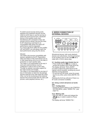 71
To switch sound sources during audio
playback from bluetooth devices use the
cd/sd or am/fm keys or use the aux key to
switch the sound source from a bluetooth
device to the auxiliary audio input.
Clauses:
The maker only ensures compatibility with
devices validated by the BT Organization
(SIG) and listed on http://www.famar.com.ar
or http://www.famar.com.br up to the date of
production on each specific radio.
The maker is not responsible for the way in
wich each external device must be
configured in order to link it to the radio.
Through its website it provides support for
the major brands and models.
The maker is not responsible for any type of
loss of information or data from the storage
devices external to the radio itself (SD cards,
CDs), nor for the functioning of the external
devices that communicate with the radio (cell
phones, audio playback devices, etc.).
Simultaneous BT connection of two cell
phones (one for Hands Free and the other
for BT streaming) could lead to an
incompatible state where the radio's BT
performance could be degraded.
If a unique cell phone offers the two profiles
(HF and A2DP), you will always reach the
best performance using only this device.
9. WIRED CONNECTION OF
EXTERNAL DEVICES
All external devices, both audio playback
devices and cell phones, must be connected
to the auxiliary input on the radio with a
cable with a 3.5mm stereo plug.
9.1 Auxiliary audio input (Audio line in)
• Press briefly the AUX key in order to
access the auxiliary input mode (AUX IN).
The display will show “AUX_AUDIO”.
It is best to adjust the audio device to the
highest volume possible, avoiding any sound
distortion during playback.
• To exit the AUX IN mode, press the proper
key for any other audio mode (AM-FM, CD-
SD).
Pressing the AUX key will serve if there is a
BT audio connection available.
9.2 Using a wired cell phone as hands
free
9.2.1 Configuration
• Among the phone options in the CONFIGU-
RATION MENU, select “WIRED TEL” (see
page 72).
9.2.2 Making calls
• With the radio on, press and release the
key, in order to switch to Phone
mode.
The display will show “WIRED TEL”.
9
10
8
FM-AM
1 2 3 4 5 6
AUX CONN/PAIRMENU
RANDOM ID/INFO TR/TM DA/MP3 TR/DIR REPEAT
MUTE
DIRDIR
CD-SD
AST
SCN
 
