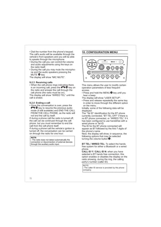 72
• Dial the number from the phone’s keypad.
The call’s audio will be available through the
vehicle’s front speakers and you will be able
to speaks through the microphone.
• During the call you can control the volume
and audio adjustments using the keys on
the radio itself.
• During the call you may mute the micropho-
ne and the audio speakers pressing the
MUTE key.
The display will show “MIC MUTE”.
9.2.3 Receiving calls
• When the cell phone rings indicating there
is an incoming call, press the key on
the radio and answer the call through the
cell phone (the radio must be on).
The display will show “WIRED TEL” until the
call is ended.
9.2.4 Ending a call
• Once the conversation is over, press the
key to resume the previous audio
mode (if still available) and END THE CALL
FROM THE CELL PHONE, as the radio will
not end the call by itself.
If during a phone call the radio is turned off,
the call can be continued through the cell
phone, but you must remember to end the
call from the cell phone itself.
If during a phone call the vehicle’s ignition is
turned off, the conversation can be carried
on through the radio for one hour.
14
10
10
NOTA
- The radio does not detect automatically the
connection or disconnection of external devices
through the auxiliary audio input.
10. CONFIGURATION MENU
This menu allows the user to modify certain
operation parameters of less frequent
access.
• Press and hold the MENU key until you
hear a beep.
The display will show “USER SETUP”.
• Press and release repeatedly the same key
in order to move through the different option
on the menu.
Initially, some of the following data will be
displayed:
The “Tel ID” identification for the BT phone
currently connected, “BT TEL OFF” if there is
no BT phone connected, or “WIRED TEL” if it
has been configured to use handsfree with a
wired phone or Tel ID.
The ID for the BT phone connected will
appear as BT followed by the first 7 digits of
the phone’s name.
Next, the display will show, in sequence, the
following options that may be selected
turning the volume button :
BT TEL / WIRED TEL: To select the hands
free system for either a Bluetooth or a wired
phone.
CALL ID Y / CALL ID N: when you have
selected a BT hands free connection, this
option enables or disables the display on the
radio showing, during the ring, the calling
party’s number (caller ID).
4
2
NOTE:
- The caller ID service is provided by the phone
company.
FM-AM
1 2 3 4 5 6
AUX CONN/PAIRMENU
RANDOM ID/INFO TR/TM DA/MP3 TR/DIR REPEAT
MUTE
DIRDIR
CD-SD
AST
SCN
 
