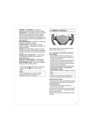 73
PAIRING Y / PAIRING N : Enables or
disables new BT devices from being linked.
SpeedVOLX : to establish the rate of volume
increase according to the vehicle’s speed,
that the radio will perform automatically to
compensate for increased surrounding noice
from the vehicle itself: from 0 (disabled) to +5
(see page 60).
RDS ON/RDS OFF : to enable or disable the
reception of the RDS system.
TP ON/ TP OFF : when RDS is off, this
function enables or disables the reception of
traffic messages.
TP-VOL +0 : when RDS is off, this function
adjusts the volume level aff traffic messages
in relation with the current FM volume level (-
3, +3).
FM REG ON / FM REG OFF : when RDS is
off, enables or disables the reception of
regional stations.
ENGLISH / PORTUGUES : to change the
language for the messages on the display.
IGNIT ON/IGNIT OFF : to enable or disable
the logic of the on/off function.
• To exit the Configuration menu, press and
hold the MENU key until you hear a
beep.
NOTE
- The Configuration menu will be cancelled
automatically after 30 seconds if no key is
pressed or if the radio is turned off.
4
11. REMOTE CONTROL
The remote control in the steering wheel
works when the radio is on.
11.1 Automatic tuning/Track selection
Radio Mode:
• Use the command to search up or
down for the next frequency starting from
the last one selected.
• In order to do a manual tuning, press and
hold the same command until a beep is
heard and then select the station desired
using the same command.
CD-SD player mode:
• Use the command to select the desired
track.
Hands free BT mode
• During a phone call, use the command
to transfer the call to/from the cell phone
Audio BT mode:
• Use the command to search up or
down for the next track.
In order this function works correctly, the BT
audio device should be configured to allow
the search of tracks.
Please, refer to the BT audio device’s user
manual.
• Pressing and holding this command will
cause the frequency to change faster.
NOTE
-Pressing and holding the command will fast
forward or rewind the track being played.
 