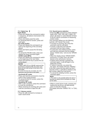 74
11.4 Sound source selection
• Press the command to switch between
Radio (FM1, FM2, FM3, AM1 y AM2), CD
player, SD player or audio Bluetoth (if there
is any BT device connected on streamimg
mode) modes.
This command allows you the following
controls in BT Hands Free mode:
• To accept an incoming call, press the
command until the call starts.
• To finish a call press and hold this
command until you hear a beep.
• To active the voice dialing function, press
and hold this command until the display
shows “VOICE CALL” and at once “SPEAK
NOW”.
• When the display shows "SPEAK NOW",
pronounce, in a clear voice, the name
stored on the cell phone’s memory.
• If before three seconds it presses the
command again, a call will begin to the
dialed last number.
• If, before 3 seconds, you press the
key again, the display will show “REDIAL”.
If you don’t press any key within the first 3
seconds of this, a call will be initiated to the
last number called from that phone.
• To cancel the redialing function, press this
command again.
• While on wired phone mode, pressing and
holding this key till you will alternatively
open or close the channel.
The display will show “WIRED TEL” or “CALL
END”.
11.2 Select key
Radio Mode:
• Press and release this command to select,
in sequence, all stations memorized in the
current band.
• Press and hold to mute the audio.
• To cancel the MUTE function, press and
hold again.
CD mode (audio):
• Press and release this command to go
back to the beginning of the CD being
played.
• Press and hold to pause the CD being
played.
• To cancel the PAUSE mode, press and
release the same command again.
CD/SD mode (MP3):
• Press and release this command to switch
to the beginning of the next folder.
• Press and hold this key to pause the CD
being played.
Aux/Audio BT mode:
• Press and hold this command to mute the
audio of the current function.
• To cancel the MUTE function, press this
command again.
Handsfree BT mode:
• With a call in progress, press this command
to mute the microphone.
• When recieving an incoming call, press and
hold this command to reject the call.
11.3 Volume control
• Press the command to increase or
lower volume level.
NOTES
- When a MP3 CD is in PAUSE mode and this
command is pressed briefly, the audio come
back and the radio will go to first track of the
next folder.
If current CD had only one folder, the radio
returned to the first track of this folder.
NOTE
- This action is only possible before the start of
process by celular phone (indicated by a beep
in the radio).
 