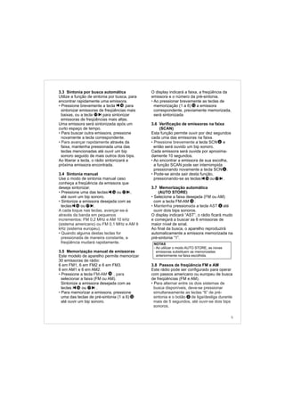 3.3 Sintonia por busca automática
Utilize a função de sintonia por busca, para
encontrar rapidamente uma emissora.
Pressione brevemente a tecla para
sintonizar emissoras de freqüências mais
baixas, ou a tecla para sintonizar
emissoras de freqüências mais altas.
Uma emissora será sintonizada após um
curto espaço de tempo.
Para buscar outra emissora, pressione
novamente a tecla correspondente.
através da
faixa, mantenha pressionada uma das
teclas mencionadas até ouvir um bip
sonoro seguido de mais outros dois bips.
Ao liberar a tecla, o rádio sintonizará a
próxima emissora encontrada.
3.4 Sintonia manual
Use o modo de sintonia manual caso
conheça a freqüência da emissora que
deseja sintonizar.
Pressione uma das teclas ou ,
até ouvir um bip sonoro.
Sintonize a emissora desejada com as
teclas ou .
3.5 Memorização manual de emissoras
Este modelo de aparelho permite memorizar
30 emissoras de rádio:
6 em FM1, 6 em FM2 e 6 em FM3.
6 em AM1 e 6 em AM2.
Pressione a tecla
selecionar a faixa (FM ou AM).
Sintonize a emissora desejada com as
teclas ou .
Para memorizar a emissora, pressione
uma das teclas de pré-sintonia (1 a 6)
até ouvir um bip sonoro.
•
•
• Para avançar rapidamente
•
•
•
• FM-AM , para
•
A cada toque nas teclas, avançar-se-á
através da banda em pequenos
incrementos: FM 0,2 MHz e AM 10 kHz
(sistema americano) ou FM 0,1 MHz e AM 9
kHz (sistema europeu).
Quando alguma destas teclas for
pressionada de maneira constante, a
freqüência mudará rapidamente.
17
16
1716
O display indicará a faixa, a freqüência da
emissora e o número da pré-sintonia.
Ao pressionar brevemente as teclas de
memorização (1 a 6) a emissora
correspondente, previamente memorizada,
será sintonizada
3.6 Verificação de emissoras na faixa
(SCAN)
Esta função permite ouvir por dez segundos
cada uma das emissoras na faixa.
a tecla SCN e
então será ouvido um bip sonoro.
Cada emissora será ouvida por aproxima-
damente 10 segundos.
Ao encontrar a emissora de sua escolha,
a função SCAN pode ser interrompida
pressionando novamente a tecla SCN .
Pode-se ainda sair desta função,
pressionando-se as teclas ou .
3.7 Memorização automática
(AUTO STORE)
Selecione a faixa desejada ( M ou M)
com a tecla FM-AM .
ression a tecla até
ouvir dois bips sonoros.
O display indicará “AST”, o rádio ficará mudo
e começará a buscar as 6 emissoras de
maior nível de sinal.
Ao final da busca, o aparelho reproduzirá
automaticamente a emissora memorizada na
pré-sintonia “1”.
3.8 Passos de freqüência FM e AM
Este rádio pode ser configurado para operar
com passos americano ou europeu de busca
de freqüências (FM e AM).
P
•
• Pressione brevemente
•
•
• F A
• Mantenha p ada AST
• ara alternar entre os dois sistemas de
busca disponíveis, deve-se pressionar
simultaneamente as teclas “6” de pré-
sintonia e o botão de liga/desliga durante
mais de 5 segundos, até ouvir-se dois bips
sonoros.
15
12
NOTAS
- Ao utilizar o modo AUTO STORE, as novas
emissoras substituem as memorizadas
anteriormente na faixa escolhida.
15
1716
1716
12
2
5
1716
6
6
6
 