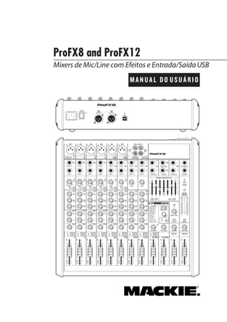 ProFX8 and ProFX12
MANUAL DO USUÁRIO
Mixers de Mic/Line com Efeitos e Entrada/SaídaUSB
MAIN
RIGHT
(BALANCED)
MAIN
LEFT
USB
(BALANCED)
8K4K2K1K500250125
15
15
10
10
5
5
0
15
15
10
10
5
5
0
TAPE
IN
ST RETURN MAIN OUT PHONES
FOOTSWITCH
PHONES
TAPE
OUT
L
R
L
(UNBALANCED)
R
STEREO GRAPHIC EQ
FX SEND
MID
2.5kHz
MID
2.5kHz
MID
2.5kHz
MID
2.5kHz
MID
2.5kHz
80Hz
LOW
U
+15-15
U
+15-15
U
+15-15
LINE IN 4
INSERT
RL
LOW CUT
100 Hz
U
GAIN
M
IC GAIN
U +50
-20dB +30dB
4
12kHz
HI
MID
2.5kHz
80Hz
LOW
U
+15-15
U
+15-15
U
+15-15
12kHz
HI
MID
2.5kHz
80Hz
LOW
U
+15-15
U
+15-15
U
+15-15
12kHz
HI
MID
2.5kHz
80Hz
LOW
U
+15-15
U
+15-15
U
+15-15
12kHz
HI
PAN
AUXU
+15OO
MON
FX
U
+15OO
RL
PAN
AUXU
+15OO
MON
FX
U
+15OO
RL
PAN
AUXU
+15OO
MON
FX
U
+15OO
RL
PAN
AUXU
+15OO
MON
FX
U
+15OO
80Hz
LOW
U
+15-15
U
+15-15
U
+15-15
RL
LOW CUT
100 Hz
12kHz
HI
PAN
AUXU
+15OO
MON
FX
U
+15OO
80Hz
LOW
U
+15-15
U
+15-15
U
+15-15
BAL /
UNBAL
(MONO) (MONO) (MONO) (MONO)
LINE IN 7
LINE IN 8
BAL /
UNBAL LINE IN 9
RL
LOW CUT
100 Hz
GAIN
7/85/6
12kHz
HI
PAN
AUXU
+15OO
MON
FX
U
+15OO
80Hz
LOW
U
+15-15
U
+15-15
U
+15-15
RL
MIC GAIN
U +50
GAIN
MIC GAIN
U +50
9/10
12kHz
HI
LEVEL
SET
LEVEL
SET
LEVEL
SET
LOW CUT
100 Hz
U
GAIN
M
IC GAIN
U +50
-20dB +30dB
LEVEL
SET
LEVEL
SET
LEVEL
SET
LOW CUT
100 Hz
U
GAIN
M
IC GAIN
U +50
-20dB +30dB
LOW CUT
100 Hz
U
GAIN
M
IC GAIN
U +50
-20dB +30dB
PAN
AUXU
+15OO
MON
FX
U
+15OO
GAIN
MICMICMICMICMICMIC
80Hz
LOW
U
+15-15
U
+15-15
U
+15-15
U
+20-20
GAIN
U
+20-20
RL
11/12 ST RTN FX RTN
EQEQEQEQ EQ EQ EQ EQ
12kHz
HI
PAN
AUXU
+15OO
MON
FX
U
+15OO
U
+15
FX TO MONFX MASTER
U
+15OO OO
dB
30
20
10
10
OO
40
50
5
5
U
60
dB
30
20
10
10
OO
40
50
5
5
U
60
dB
30
20
10
10
OO
40
50
5
5
U
60
dB
30
20
10
10
OO
40
50
5
5
U
60
dB
30
20
10
10
OO
40
50
5
5
U
60
dB
30
20
10
10
OO
40
50
5
5
U
60
dB
30
20
10
10
OO
40
50
5
5
U
60
dB
30
20
10
10
OO
40
50
5
5
U
60
dB
30
20
10
10
OO
40
50
5
5
U
60
dB
30
20
10
10
OO
40
50
5
5
U
60
dB
30
20
10
10
OO
40
50
5
5
U
60
dB
30
20
10
10
OO
40
50
5
5
U
60
L
R
(MONO)
LINE IN 5
LINE IN 6
BAL /
UNBAL
L
R
LINE IN 10
BAL /
UNBAL
L
R
LINE IN 11
LINE IN 12
BAL /
UNBAL
L
R
BAL /
UNBAL
L
R
BAL /
UNBAL
L
R
MON SEND
BAL /
UNBAL
BAL /
UNBAL
PRESETS
FX PRESETS
01 BRIGHT ROOM
02 WARM LOUNGE
03 SMALL STAGE
04 WARM THEATER
05 WARM HALL
06 CONCERT HALL
13 DELAY 1 (300ms)
14 DELAY 2 (380ms)
15 DELAY 3 (480ms)
16 REVERB + DLY (250ms)
07 PLATE REVERB
08 CATHEDRAL
09 CHORUS
10 CHORUS + REV
11 DOUBLER
12 TAPE SLAP
MON MAIN
4
LINE IN 3
INSERT
3
BAL /
UNBAL
3
LINE IN 2
INSERT
2
BAL /
UNBAL
BAL /
UNBAL
2
LINE/HI-Z IN 1
INSERT
1 5/6 7/8 9/10 11/12
POWER
ON
0dB=0dBu
MAIN
METERS
OL
4
6
3
10
15
7
10
20
30
0
2
BREAK
(MUTES ALL CHANNELS)
PHANTOM
POWER
POWER
OO +10
U
TAPE LEVEL
OO +20
U
USB THRU
LINE
HI-Z
OO MAX
1
OL OL OL OL OL OL OL OL OL
OL
MAIN MIX
MON
EQ IN
BYPASS
RLINPUT LEVEL
USB
MUTE
MUTE MUTE MUTE MUTE MUTE MUTE MUTE MUTE MUTE
48V
 