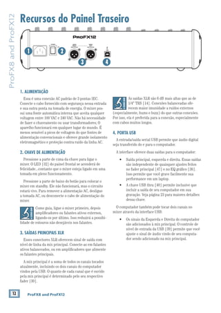 12 ProFX8 and ProFX12
ProFX8andProFX12
Recursos do Painel Traseiro
1. ALIMENTAÇÃO
Essa é uma conexão AC padrão de 3 pontas IEC.
Conecte o cabo fornecido com segurança nessa entrada
e sua outra ponta na tomada de energia. O mixer pos-
sui uma fonte automática interna que aceita qualquer
voltagem entre 100 VAC e 240 VAC. Não há necessidade
de fazer o chaveamento ou usar transformadores; O
aparelho funcionará em qualquer lugar do mundo. É
menos sensível a picos de voltagem do que fontes de
alimentação convencionais e oferece grande isolamento
eletromagnético e proteção contra ruído da linha AC.
2. CHAVE DE ALIMENTAÇÃO
Pressione a parte de cima da chave para ligar o
mixer. O LED [32] do painel frontal se acenderá de
felicidade...contanto que o mixer esteja ligado em uma
tomada em pleno funcionamento.
Pressione a parte de baixo do botão para colocar o
mixer em standby. Ele não funcionará, mas o circuito
estará vivo. Para remover a alimentação AC, desligue
a tomada AC, ou desconecte o cabo de alimentação do
mixer.
Como guia, ligue o mixer primeiro, depois
ampliﬁcadores ou falantes ativos externos,
ligando-os por último. Isso reduzirá a possibi-
lidade de estouros não desejáveis nos falantes.
3. SAÍDAS PRINCIPAIS XLR
Esses conectores XLR oferecem sinal de saída com
nível de linha da mix principal. Conecte-as em falantes
ativos balanceados, ou em ampliﬁcadores que alimente
os falantes principais.
A mix principal é a soma de todos os canais tocados
atualmente, incluindo os dois canais do computador
vindos pela USB. O quanto de cada canal que é ouvido
pela mix principal é determinado pelo seu respectivo
fader [30].
MAIN
RIGHT
(BALANCED)
MAIN
LEFT
USB
(BALANCED)
POWER
ON
1/4" TRS [14]. Conexões balanceadas ofe-
recem maior imunidade a ruídos externos
(especialmente, hums e buzz) do que outras conexões.
Por isso, ela é preferida para a conexão, especialmente
com cabos muitos longos.
4. PORTA USB
A entrada/saída serial USB permite que áudio digital
seja transferido do e para o computador.
A interface oferece duas saídas para o computador:
são independente de quaisquer ajustes feitos
Isso permite que você grave facilmente sua
performance em um laptop.
incluir a saída de seu computador em sua
gravação. Veja página 23 para maiores detalhes
dessa chave.
O computador também pode tocar dois canais no
mixer através da interface USB:
são adicionados à mix principal. O controle de
nível de entrada da USB [39] permite que você
ajuste o sinal de áudio vindo de seu computa-
dor sendo adicionado na mix principal.
1 2
3 4
 