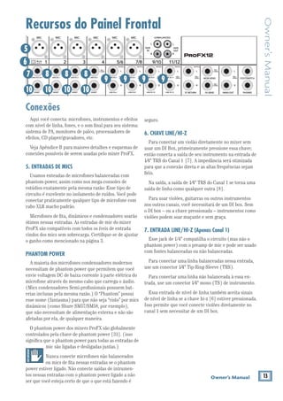 13Owner’s Manual
Owner’sManual
Recursos do Painel Frontal
Conexões
Aqui você conecta: microfones, instrumentos e efeitos
com nível de linha, fones, e o som ﬁnal para seu sistema:
sistema de PA, monitores de palco, processadores de
efeitos, CD player/gravadores, etc.
Veja Apêndice B para maiores detalhes e esquemas de
conexões possíveis de serem usadas pelo mixer ProFX.
5. ENTRADAS DE MICS
Usamos enteadas de microfones balanceadas com
phantom-power, assim como nos mega-consoles de
estúdios exatamente pela mesma razão: Esse tipo de
circuito é excelente no isolamento de ruídos. Você pode
conectar praticamente qualquer tipo de microfone com
cabo XLR macho padrão.
Microfones de ﬁta, dinâmicos e condensadores soarão
ótimos nessas entradas. As entradas de mic do mixer
ProFX são compatíveis com todos os íveis de entrada
vindos dos mics sem sobrecarga. Certiﬁque-se de ajustar
o ganho como mencionado na página 3.
PHANTOM POWER
A maioria dos microfones condensadores modernos
necessitam de phantom power que permitem que você
envie voltagem DC de baixa corrente à parte elétrica do
microfone através do mesmo cabo que carrega o áudio.
(Mics condensadores Semi-proﬁssionais possuem bat-
erias inclusas pela mesma razão.) O “Phantom” possui
esse nome (fantasma) para que não seja “visto” por mics
dinâmicos (como Shure SM57/SM58, por exemplo),
que não necessitam de alimentação externa e não são
afetadas por ela, de qualquer maneira.
O phantom power dos mixers ProFX são globalmente
controlados pela chave de phantom power [31]. (isso
signiﬁca que o phantom power para todas as entradas de
mic são ligadas e desligadas juntas.)
Nunca conecte microfones não balanceados
ou mics de ﬁta nessas entradas se o phantom
power estiver ligado. Não conecte saídas de intrumen-
tos nessas entradas com o phantom power ligado a não
ser que você esteja certo de que o que está fazendo é
seguro.
6. CHAVE LINE/HI-Z
Para conectar um violão diretamente no mixer sem
usar um DI Box, primeiramente pressione essa chave;
então conecta a saída de seu instrumento na entrada de
1⁄4" TRS do Canal 1 [7]. A impedância será otimizada
para que a conexão direta e as altas frequências sejam
ﬁéis.
Na saída, a saída de 1⁄4" TRS do Canal 1 se torna uma
saída de linha como qualquer outra [8].
Para usar violões, guitarras ou outros instrumentos
nos outros canais, você necessitará de um DI box. Sem
o DI box – ou a chave pressionada – instrumentos como
violões podem soar maçante e sem graça.
7. ENTRADA LINE/HI-Z (Apenas Canal 1)
Esse jack de 1/4" compatilha o circuito (mas não o
phantom power) com o preamp de mic e pode ser usado
com fontes balanceadas ou não balanceadas.
Para conectar uma linha balanceadas nessa entrada,
use um conector 1⁄4" Tip-Ring-Sleeve (TRS).
Para conectar uma linha não balanceada à essa en-
trada, use um conector 1⁄4" mono (TS) de instrumento.
Essa entrada de nível de linha também aceita sinais
Isso permite que você conecte violões diretamente no
canal 1 sem necessitar de um DI box.
TAPE
IN
ST RETURN MAIN OUT PHONES
FOOTSWITCH
TAPE
OUT
L
R
L
(UNBALANCED)
R
FX SEND
LINE IN 4
INSERT
BAL /
UNBAL
(MONO) (MONO) (MONO) (MONO)
LINE IN 7
LINE IN 8
BAL /
UNBAL LINE IN 9
MICMICMICMICMICMIC
L
R
(MONO)
LINE IN 5
LINE IN 6
BAL /
UNBAL
L
R
LINE IN 10
BAL /
UNBAL
L
R
LINE IN 11
LINE IN 12
BAL /
UNBAL
L
R
BAL /
UNBAL
L
R
BAL /
UNBAL
L
R
MON SEND
BAL /
UNBAL
BAL /
UNBAL
4
LINE IN 3
INSERT
BAL /
UNBAL
3
LINE IN 2
INSERT
BAL /
UNBAL
BAL /
UNBAL
2
LINE/HI-Z IN 1
INSERT
1 5/6 7/8 9/10 11/12LINE
HI-Z
6
5
7
10
8 8 8
9 9 9
10 10 10
9
 