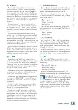 15Owner’s Manual
Owner’sManual
12. MON SEND
Monitosre de palco permitem que os músicos se
ouçam claramente durante as apresentações, e isso é
bom. A mix de monitor pode ser ajustada cuidadosa-
mente usando os controles de aux mon [25]. Com isso
você escolhe a porção de cada canal que alimentará a
saída de 1/4" TRS enviada para os monitores. Você pode
usar monitores passivos alimentados por um ampliﬁca-
dor externo, ou ativos com sua própria ampliﬁcação
embutida.
O sinal do monitor é a soma na mix com todos os
controles de aux mon de cada canal acima do mínimo.
Se você deseja “mais eu, e menos o Paulo,” você deve
diminuir o controle de aux mon do Paulo ou aumentar
o seu.
O nível de saída pode ser ajustado com o fade de
se a chave de main mix/mon [37] estiver pressionada.
Alternativamente, um EQ gráﬁco externo pode ser
adicionado entre essas saídas e os monitores ativos. Isso
permite que você ajuste o EQ e minimize a chance de
feedback de microfones próximos.
A saída do monitor não é afetada pelo fader principal
[47] ou fader dos canais [30]. Isso mermite que você
ajuste a mix e nível do monitor corretamente, e não ter
a intereferência de um fader de canal ou fa mix princi-
pal. Isso é conhecido como “pre-fader.”
13. FX SEND
Essa saída de 1/4" TRS de nível de linha pode ser
usada para alimentar processadores de efeitos externos
(FX), como um bom delay. A saída desse jack é uma
cópia exata do que vai no processador de efeitos, sendo
a mix cuidadosa entre todos os canais cujos controles
(A saída processada do processador e efeitos interno
não aparece nessa saída, mas é adicionada interna-
mente às mix principal e de monitor.)
A quantia de nível de saída pode ser ajustada com o
botão master de FX [51]. (Esse botão também afeta
o nível de sinal que vai para o processador de efeitos
internoFX.)
A saída é “pós-fader”, portanto, quaisquer modiﬁca-
ções feitas nos faders de canal [30] afetarão o sinal
enviado para o processador de efeitos.
A saída processada do processador de efeitos nor-
malmente é retornada com sinal stereo [11] ou com
um canal extra onde você pode mixar cuidadosamente
o sinal não processado (dry) e o processado (wet).
Alterar o fader do canal aumentar ambos sinais wet e
dry e mantém a mesma razão entre eles. (Por exemplo,
o reverb permanecerá no mesmo nível.)
14. SAÍDAS PRINCIPAIS 1/4"
Essas saídas alimentam a mix principal enviada para
o PA. Ampliﬁcadores devem ser alimentados dessa ma-
neira ou através das saídas principais XLR [3].
Para usar essas saídas para controlar as entradas
balanceadas, conecte um conector 1⁄4" TRS (Tip–Ring–
Sleeve) dessa maneira:
Ring = –(negativo)
Sleeve = Terra
Para usar essas saídas para contorlar entradas não
balanceadas, conecte um conector 1⁄4" TS (Tip-Sleeve)
dessa maneira:
Sleeve = Terra
15. FX FOOTSWITCH
Esse conector de 1/4" TRS é onde você conecta um
footswitch. Isso permite que você ligue/desligue facil-
mente os efeitos internos, usando seus pés sem atra-
palhar sua performance. Qualquer footswitch de liga/
desliga de um botão serve.
Nos efeitos internos já mutados com a chave de mute
[50], o footswitch não terá efeito, mas você ainda pode
pisar para lhe ajudar a manter a imagem de bad-boy.
16. FONES
Esse jack de 1⁄4" TRS alimenta qualquer fone de
ouvido padrão com sinal muito alto. Para conectar siga
as instruções:
Tip = Canal da Esquerda
Ring = Canal da Direita
Sleeve = Terra Camum
A saída de fones é a mesma da mix principal, não
Aviso: Quando dizemos que a saída de fones é
alta, não estamos brincando. Você pode perder
para sempre sua audição. Mesmo com rápida
exposição você pode se prejudicar. Cuidado! Sempre
diminua o controle de volume dos fones [41] antes de
conectar o fone, fazer novas conexões, ou fazer mudan-
ças. Mantenha no mínimo até colocar os fones. Então
aumente lentamente.
 
