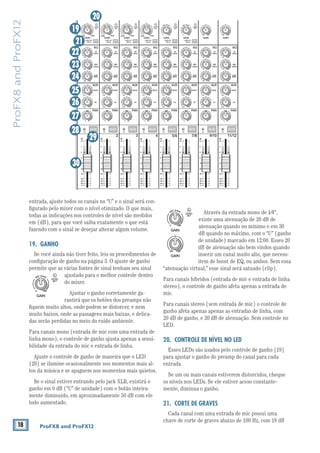 18 ProFX8 and ProFX12
ProFX8andProFX12
Através da entrada mono de 1⁄4",
existe uma atenuação de 20 dB de
atenuação quando no mínimo e em 30
dB quando no máximo, com o “U” (ganho
de unidade) marcado em 12:00. Esses 20
dB de atenuação são bem vindos quando
inserir um canal muito alto, que necess-
item de boost de EQ, ou ambos. Sem essa
“atenuação virtual,” esse sinal será satuado (clip).
Para canais híbridos (entrada de mic e entrada de linha
stereo), o controle de ganho afeta apenas a entrada de
mic.
Para canais stereo (sem entrada de mic) o controle de
ganho afeta apenas apenas as entradas de linha, com
20 dB de ganho, e 20 dB de atenuação. Sem controle no
LED.
20. CONTROLE DE NÍVEL NO LED
Esses LEDs são usados pelo controle de ganho [19]
para ajustar o ganho do preamp do canal para cada
entrada.
Se um ou mais canais estiverem distorcidos, cheque
os níveis nos LEDs. Se ele estiver aceso constante-
mente, diminua o ganho.
21. CORTE DE GRAVES
Cada canal com uma entrada de mic possui uma
chave de corte de graves abaixo de 100 Hz, com 18 dB
entrada, ajuste todos os canais no “U” e o sinal será con-
ﬁgurado pelo mixer com o nível otimizado. O que mais,
todas as indicações nos controles de nível são medidos
em (dB), para que você saiba exatamente o que está
fazendo com o sinal se desejar alterar algum volume.
19. GANHO
Se você ainda não tiver feito, leis os procedimentos de
conﬁguração de ganho na página 3. O ajuste de ganho
permite que as várias fontes de sinal tenham seu sinal
ajustado para o melhor controle dentro
do mixer.
Ajustar o ganho corretamente ga-
rantirá que os botões dos preamps não
ﬁquem muito altos, onde podem se distorcer, e nem
muito baixos, onde as passagens mais baixas, e delica-
das serão perdidas no meio do ruído ambiente.
Para canais mono (entrada de mic com uma entrada de
linha mono), o controle de ganho ajusta apenas a sensi-
bilidade da entrada do mic e entrada de linha.
Ajuste o controle de ganho de maneira que o LED
[20] se ilumine ocasionalmente nos momentos mais al-
tos da música e se apaguem nos momentos mais quietos.
Se o sinal estiver entrando pelo jack XLR, existirá o
ganho em 0 dB (“U” de unidade) com o botão inteira-
mente diminuido, em aproximadamente 50 dB com ele
todo aumentado.
MID
2.5kHz
MID
2.5kHz
MID
2.5kHz
MID
2.5kHz
MID
2.5kHz
80Hz
LOW
U
+15-15
U
+15-15
U
+15-15
RL
LOW CUT
100 Hz
U
GAIN
M
IC GAIN
U +50
-20dB +30dB
4
12kHz
HI
MID
2.5kHz
80Hz
LOW
U
+15-15
U
+15-15
U
+15-15
12kHz
HI
MID
2.5kHz
80Hz
LOW
U
+15-15
U
+15-15
U
+15-15
12kHz
HI
MID
2.5kHz
80Hz
LOW
U
+15-15
U
+15-15
U
+15-15
12kHz
HI
PAN
AUXU
+15OO
MON
FX
U
+15OO
RL
PAN
AUXU
+15OO
MON
FX
U
+15OO
RL
PAN
AUXU
+15OO
MON
FX
U
+15OO
RL
PAN
AUXU
+15OO
MON
FX
U
+15OO
80Hz
LOW
U
+15-15
U
+15-15
U
+15-15
RL
LOW CUT
100 Hz
12kHz
HI
PAN
AUXU
+15OO
MON
FX
U
+15OO
80Hz
LOW
U
+15-15
U
+15-15
U
+15-15
RL
LOW CUT
100 Hz
GAIN
7/85/6
12kHz
HI
PAN
AUXU
+15OO
MON
FX
U
+15OO
80Hz
LOW
U
+15-15
U
+15-15
U
+15-15
RL
MIC GAIN
U +50
GAIN
MIC GAIN
U +50
9/10
12kHz
HI
LEVEL
SET
LEVEL
SET
LEVEL
SET
LOW CUT
100 Hz
U
GAIN
M
IC GAIN
U +50
-20dB +30dB
LEVEL
SET
LEVEL
SET
LEVEL
SET
LOW CUT
100 Hz
U
GAIN
M
IC GAIN
U +50
-20dB +30dB
LOW CUT
100 Hz
U
GAIN
M
IC GAIN
U +50
-20dB +30dB
PAN
AUXU
+15OO
MON
FX
U
+15OO
GAIN
80Hz
LOW
U
+15-15
U
+15-15
U
+15-15
U
+20-20
GAIN
U
+20-20
RL
11/12
EQEQEQEQ EQ EQ EQ EQ
12kHz
HI
PAN
AUXU
+15OO
MON
FX
U
+15OO
dB
30
20
10
10
OO
40
50
5
5
U
60
dB
30
20
10
10
OO
40
50
5
5
U
60
dB
30
20
10
10
OO
40
50
5
5
U
60
dB
30
20
10
10
OO
40
50
5
5
U
60
dB
30
20
10
10
OO
40
50
5
5
U
60
dB
30
20
10
10
OO
40
50
5
5
U
60
dB
30
20
10
10
OO
40
50
5
5
U
60
dB
30
20
10
10
OO
40
50
5
5
U
60
321
OL OL OL OL OL OL OL OL
MUTE MUTE MUTE MUTE MUTE MUTE MUTE MUTE
19
20
21
22
23
24
25
26
27
28
29
30
GAIN
MIC GAIN
U +50
LEVEL
SET
GAIN
MIC GAIN
U +50
LEVEL
SET
GAIN
U
+20-20
 