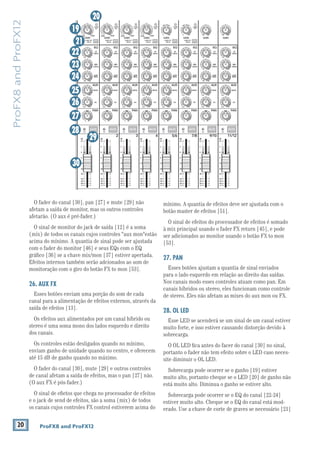 20 ProFX8 and ProFX12
ProFX8andProFX12
O fader do canal [30], pan [27] e mute [29] não
afetam a saída de monitor, mas os outros controles
afetarão. (O aux é pré-fader.)
O sinal de monitor do jack de saída [12] é a soma
(mix) de todos os canais cujos controles "aux mon"estão
acima do mínimo. A quantia de sinal pode ser ajustada
Efeitos internos também serão adcionados ao som de
monitoração com o giro do botão FX to mon [53].
26. AUX FX
Esses botões enviam uma porção do som de cada
canal para a alimentação de efeitos externos, através da
saída de efeitos [13].
Os efeitos aux alimentados por um canal híbrido ou
stereo é uma soma mono dos lados esquerdo e direito
dos canais.
Os controles estão desligados quando no mínimo,
enviam ganho de unidade quando no centro, e oferecem
até 15 dB de ganho quando no máximo.
O fader do canal [30], mute [29] e outros controles
de canal afetam a saída de efeitos, mas o pan [27] não.
(O aux FX é pós-fader.)
O sinal de eﬁetos que chega no processador de efeitos
e o jack de send de efeitos, são a soma (mix) de todos
os canais cujos controles FX control estiverem acima do
mínimo. A quantia de efeitos deve ser ajustada com o
botão master de efeitos [51].
O sinal de efeitos do processador de efeitos é somado
à mix principal usando o fader FX return [45], e pode
ser adicionados ao monitor usando o botão FX to mon
[53].
27. PAN
Esses botões ajustam a quantia de sinal enviados
para o lado esquerdo em relação ao direito das saídas.
Nos canais modo esses controles atuam como pan. Em
canais híbridos ou stereo, eles funcionam como controle
de stereo. Eles não afetam as mixes do aux mon ou FX.
28. OL LED
Esse LED se acenderá se um sinal de um canal estiver
muito forte, e isso estiver causando distorção devido à
sobrecarga.
O OL LED ﬁca antes do facer do canal [30] no sinal,
portanto o fader não tem efeito sobre o LED caso neces-
site diminuir o OL LED.
Sobrecarga pode ocorrer se o ganho [19] estiver
muito alto, portanto cheque se o LED [20] de ganho não
está muito alto. Diminua o ganho se estiver alto.
Sobrecarga pode ocorrer se o EQ do canal [22-24]
estiver muito alto. Cheque se o EQ do canal está mod-
erado. Use a chave de corte de graves se necessário [21]
MID
2.5kHz
MID
2.5kHz
MID
2.5kHz
MID
2.5kHz
MID
2.5kHz
80Hz
LOW
U
+15-15
U
+15-15
U
+15-15
RL
LOW CUT
100 Hz
U
GAIN
M
IC GAIN
U +50
-20dB +30dB
4
12kHz
HI
MID
2.5kHz
80Hz
LOW
U
+15-15
U
+15-15
U
+15-15
12kHz
HI
MID
2.5kHz
80Hz
LOW
U
+15-15
U
+15-15
U
+15-15
12kHz
HI
MID
2.5kHz
80Hz
LOW
U
+15-15
U
+15-15
U
+15-15
12kHz
HI
PAN
AUXU
+15OO
MON
FX
U
+15OO
RL
PAN
AUXU
+15OO
MON
FX
U
+15OO
RL
PAN
AUXU
+15OO
MON
FX
U
+15OO
RL
PAN
AUXU
+15OO
MON
FX
U
+15OO
80Hz
LOW
U
+15-15
U
+15-15
U
+15-15
RL
LOW CUT
100 Hz
12kHz
HI
PAN
AUXU
+15OO
MON
FX
U
+15OO
80Hz
LOW
U
+15-15
U
+15-15
U
+15-15
RL
LOW CUT
100 Hz
GAIN
7/85/6
12kHz
HI
PAN
AUXU
+15OO
MON
FX
U
+15OO
80Hz
LOW
U
+15-15
U
+15-15
U
+15-15
RL
MIC GAIN
U +50
GAIN
MIC GAIN
U +50
9/10
12kHz
HI
LEVEL
SET
LEVEL
SET
LEVEL
SET
LOW CUT
100 Hz
U
GAIN
M
IC GAIN
U +50
-20dB +30dB
LEVEL
SET
LEVEL
SET
LEVEL
SET
LOW CUT
100 Hz
U
GAIN
M
IC GAIN
U +50
-20dB +30dB
LOW CUT
100 Hz
U
GAIN
M
IC GAIN
U +50
-20dB +30dB
PAN
AUXU
+15OO
MON
FX
U
+15OO
GAIN
80Hz
LOW
U
+15-15
U
+15-15
U
+15-15
U
+20-20
GAIN
U
+20-20
RL
11/12
EQEQEQEQ EQ EQ EQ EQ
12kHz
HI
PAN
AUXU
+15OO
MON
FX
U
+15OO
dB
30
20
10
10
OO
40
50
5
5
U
60
dB
30
20
10
10
OO
40
50
5
5
U
60
dB
30
20
10
10
OO
40
50
5
5
U
60
dB
30
20
10
10
OO
40
50
5
5
U
60
dB
30
20
10
10
OO
40
50
5
5
U
60
dB
30
20
10
10
OO
40
50
5
5
U
60
dB
30
20
10
10
OO
40
50
5
5
U
60
dB
30
20
10
10
OO
40
50
5
5
U
60
321
OL OL OL OL OL OL OL OL
MUTE MUTE MUTE MUTE MUTE MUTE MUTE MUTE
19
20
21
22
23
24
25
26
27
28
29
30
 