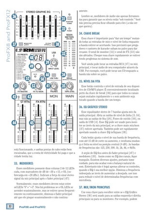 22 ProFX8 and ProFX12
ProFX8andProFX12
está funcionando, e ambas pontas do cabo estão bem
encaixadas, que a conta de eletricidade foi paga e que a
cidade tenha luz.
33. MEDIDORES
Esses medidores possuem duas colunas 2 de 12 LEDs
-
signal da mix principal após o fader principal [47].
Normalmente, esses medidores devem estar entre
acender ocasionalmente, mas se estiver aceso frequent-
emente ou continuamente, diminua o fader principal
até que ele pisque ocasionalmente e não continu-
amente.
Lembre-se, medidores de áudio são apenas ferramen-
tas para garantir que os níveis estão “sob controle.” Você
não precisa precisa ﬁcar olhando para eles (a não ser
que queira).
34. CHAVE BREAK
Essa chave é importante para “dar um tempo” mutan-
do todas as entradas de mics e nível de linha enquanto
a banda estiver se acertando. Isso previnirá que prega-
dores e cantores de karaoke subam no palco para dar
vexame. O send de monitor [12] e send de FX [13] não
são afetados. Cheque essa chave rapidamente se estiver
tendo proglemas no sistema de som.
Você ainda pode tocar as entradas RCA [17] no mix
principal, e tocar áudio de seu computador através da
USB. Por exemplo, você pode tocar um CD enquanto a
banda não sobre no palco.
35. NÍVEL DA FITA
Esse botão controla o nível de entrada de seu disposi-
tivo de CD/MP3 player. É convenientemente localizado
perto da chave de break [34] para que todos os canais
sejam mutados rapidamente e o som ambiente seja
tocado quando a banda der um tempo.
36. EQ GRÁFICO STEREO
Esse equalizador stereo de 7 bandas ajusta mix da
saída principal. Afeta as saídas de nível de linha [3, 14],
saída de USB [4]. Esse EQ pode ser usado para moni-
tor ao invés da mix principal, se a chave main mix/mon
[37] estiver apertada. Também pode ser rapidamente
apertado usando a chave EQ in/bypass [38].
Cada botão ajusta o nível de sua banda de frequência,
com até 15 dB de corte ou aumento, e nenhuma mudan-
ça é feita no nível na posição central (0 dB). As bandas
de frequências são: 125, 250, 500, 1k, 2k, 4k, e 8kHz.
A seção de EQ ﬁca antes do fader principal [47] e
medidores [33]. Assim como no EQ dos canais, ﬁque
tranquilo. Existem diversos ajustes, portanto tome
cuidado, para não acabar com o balanço natural do
som. Entretanto não é legal apenas alterar os controles,
quando o EQ é sua melhor opção. Diminua a frequência
indesejada ao invés de aumentar a desejada. use isso
para reduzir o nível de determinadas frequências com
microfonia.
37. MIX/MON PRINCIPAIS
Use essa chave para escolher entre se o EQ Gráﬁco
principais ou para os monitores. Por exemplo, podem
8K4K2K1K500250125
15
15
10
10
5
5
0
15
15
10
10
5
5
0
PHONES
STEREO GRAPHIC EQ
ST RTN FX RTN
U
+15
FX TO MONFX MASTER
U
+15OO OO
dB
30
20
10
10
OO
40
50
5
5
U
60
dB
30
20
10
10
OO
40
50
5
5
U
60
dB
30
20
10
10
OO
40
50
5
5
U
60
dB
30
20
10
10
OO
40
50
5
5
U
60
PRESETS
FX PRESETS
01 BRIGHT ROOM
02 WARM LOUNGE
03 SMALL STAGE
04 WARM THEATER
05 WARM HALL
06 CONCERT HALL
13 DELAY 1 (300ms)
14 DELAY 2 (380ms)
15 DELAY 3 (480ms)
16 REVERB + DLY (250ms)
07 PLATE REVERB
08 CATHEDRAL
09 CHORUS
10 CHORUS + REV
11 DOUBLER
12 TAPE SLAP
MON MAIN
0dB=0dBu
MAIN
METERS
OL
4
6
3
10
15
7
10
20
30
0
2
BREAK
(MUTES ALL CHANNELS)
PHANTOM
POWER
POWER
OO +10
U
TAPE LEVEL
OO +20
U
USB THRU
OO MAX
OL
OL
MAIN MIX
MON
EQ IN
BYPASS
RLINPUT LEVEL
USB
MUTE
MUTE
48V36
37 38
31
32
33
34
35415351
49
48
50
39
40
44 45 46 47
42 43
52
 