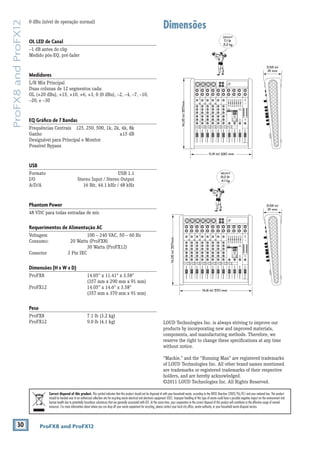 30 ProFX8 and ProFX12
ProFX8andProFX12
Dimensões0 dBu (nível de operação normal)
OL LED de Canal
–1 dB antes do clip
Medido pós-EQ, pré-fader
Medidores
L/R Mix Principal
Duas colunas de 12 segmentos cada:
OL (+20 dBu), +15, +10, +6, +3, 0 (0 dBu), –2, –4, –7, –10,
–20, e –30
EQ Gráﬁco de 7 Bandas
Frequências Centrais 125, 250, 500, 1k, 2k, 4k, 8k
Ganho ±15 dB
Designávei para Principal e Monitor
Possível Bypass
USB
Formato USB 1.1
I/O Stereo Input / Stereo Output
A/D/A 16 Bit, 44.1 kHz / 48 kHz
Phantom Power
48 VDC para todas entradas de mic
Requerimentos de Alimentação AC
Voltagem 100 – 240 VAC, 50 – 60 Hz
Consumo: 20 Watts (ProFX8)
30 Watts (ProFX12)
Conector 3 Pin IEC
Dimensões (H x W x D)
ProFX8 14.05" x 11.41" x 3.58"
(357 mm x 290 mm x 91 mm)
ProFX12 14.05" x 14.6" x 3.58"
(357 mm x 370 mm x 91 mm)
Peso
ProFX8 7.1 lb (3.2 kg)
ProFX12 9.0 lb (4.1 kg) LOUD Technologies Inc. is always striving to improve our
products by incorporating new and improved materials,
components, and manufacturing methods. Therefore, we
reserve the right to change these speciﬁcations at any time
without notice.
“Mackie,” and the “Running Man” are registered trademarks
of LOUD Technologies Inc. All other brand names mentioned
are trademarks or registered trademarks of their respective
holders, and are hereby acknowledged.
©2011 LOUD Technologies Inc. All Rights Reserved.
Correct disposal of this product. This symbol indicates that this product should not be disposed of with your household waste, according to the WEEE Directive (2002/96/EC) and your national law. This product
should be handed over to an authorized collection site for recycling waste electrical and electronic equipment (EEE). Improper handling of this type of waste could have a possible negative impact on the environment and
human health due to potentially hazardous substances that are generally associated with EEE. At the same time, your cooperation in the correct disposal of this product will contribute to the effective usage of natural
resources. For more information about where you can drop off your waste equipment for recycling, please contact your local city ofﬁce, waste authority, or your household waste disposal service.
14.05in/357mm WEIGHT
9.0 lb
4.1 kg
WEIGHT
7.1 lb
3.2 kg
14.6 in/ 370 mm
3.58 in/
91 mm
14.05in/357mm
11.41 in/ 290 mm
3.58 in/
91 mm
 