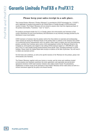 32 ProFX8 and ProFX12
ProFX8andProFX12
Garantia Limitada ProFX8 e ProFX12
Please keep your sales receipt in a safe place.
This Limited Product Warranty (“Product Warranty”) is provided by LOUD Technologies Inc. (“LOUD”)
and is applicable to products purchased in the United States or Canada through a LOUD-authorized
reseller or dealer. The Product Warranty will not extend to anyone other than the original purchaser of
the product (hereinafter, “Customer,” “you” or “your”).
For products purchased outside the U.S. or Canada, please visit www.mackie.com/warranty to ﬁnd
contact information for your local distributor, and information on any warranty coverage provided by the
distributor in your local market.
LOUD warrants to Customer that the product will be free from defects in materials and workmanship
under normal use during the Warranty Period. If the product fails to conform to the warranty then LOUD
or its authorized service representative will at its option, either repair or replace any such nonconforming
product, provided that Customer gives notice of the noncompliance within the Warranty Period to the
Company at: www.mackie.com/support or by calling LOUD technical support at 1.800.898.3211 (toll-
free in the U.S. and Canada) during normal business hours Paciﬁc Time, excluding weekends or LOUD
holidays. Please retain the original dated sales receipt as evidence of the date of purchase. You will need it
to obtain any warranty service.
For full terms and conditions, as well as the speciﬁc duration of the Warranty for this product, please visit
www.mackie.com/warranty.
The Product Warranty, together with your invoice or receipt, and the terms and conditions located
at www.mackie.com/warranty constitutes the entire agreement, and supersedes any and all prior
agreements between LOUD and Customer related to the subject matter hereof. No amendment,
modiﬁcation or waiver of any of the provisions of this Product Warranty will be valid unless set forth in a
written instrument signed by the party to be bound thereby.
 