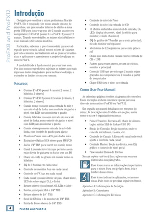4 ProFX8 and ProFX12
ProFX8andProFX12
Introdução
Obrigado por escolher o mixer proﬁssional Mackie
ProFX. Ele é equipado com nosso amado preamp de
microfone, um processador interno de efeitos e uma
porta USB para tocar e gravar até 2 canais usando seu
computador. O ProFX8 possui 8 e o ProFX12 possui 12
canais. Tirando esse detalhe, os mixers são idênticos e
esse manual cobre ambos modelos.
Na Mackie, sabemos o que é necessário para ser ad-
equado para estrada. Aﬁnal, nossos mixers já viajaram
por todo o mundo, normalmente sob as piores circustân-
cias, e aplicamos e aprendemos o projeto ideal para os
mixers ProFX.
A conﬁabilidade é fundamental para um bom som.
Pos isso nossos engenheiros sujeitam os mixers aos mais
rigorosos testes imagináveis para melhorar o design, e
extender os limites de mixers comuns.
Recursos
híbridos, 1 stereo)
híbridos, 2 stereo)
uma de nível de linha, com controle de ganho e
nível com LED para monitorar o ganho
nível de linha, com controle de ganho e nível
com LED para monitorar o ganho
linha, com contrle de ganho para ajuste
-
exão direta de guitarra ou baixo sem um DI
híbridos
LED de sobrecarga (OL), e fader
LED, display de preset, nível do efeito para
monitor, e mute chaveável
mix do monitor ou bypassed
-
pal
CD e USB
monitor e principal
gravados no computador ou 2 tocados a partir
do computador
ComoUsarEsseManual
As primeiras páginas contém diagramas de conexões.
Esses exemplos exibem conexões típicas para sua
diversão com o mixer ProFX8 ou ProFX12.
Em seguida um passei detalhado nos recursos do
mixer. As descrições são divididas em seções, assim
como o mixer é organizado em zonas:
-
tação, saídas XLR de linha e USB I/O
conecta microfones, violões, etc.
ajusta e controla cada canal
gráﬁco e controle de nível geral
Nessas seções você verá ilustrações com recursos
numerados nos parágrafos.
Esse ícone marca as informações importantes
para o mixer. Para seu próprio bem, leia e
lembre desses ítens.
Esse ícone indicará explicações, recursos e
dicas. Pule esses se precisar seguir em frente.
Apêndice A: Informações de Serviços
Apêndice B: Conectores
Apêndice C: Informações Técnicas
 