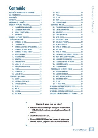 5Owner’s Manual
Owner’sManual
Conteúdo
Precisadeajudacomseumixer?
• Visitewww.mackie.comecliqueemSupportparaencontrar:
FAQs(DúvidasFrequêntes),manuais,adêndosefórunsde
usuários.
• Email:techmail@mackie.com.
• Telefone 1-800-898-3211parafalarcomumdenossosrepre-
sentantestécnicos,(SegundaaSextaemhoráriocomercial).
INSTRUÇÕES IMPORTANTES DE SEGURANÇA............ 2
LEIA ESSA PÁGINA!................................................. 3
INTRODUÇÃO ......................................................... 4
CONTEÚDO ............................................................ 5
DIAGRAMAS DE CONEXÕES..................................... 6
RECURSOS DO PAINEL TRASEIRO........................... 12
1. CONEXÃO DE ALIMENTAÇÃO................... 12
2. CHAVE DE ALIMENTAÇÃO........................ 12
3. SAÍDAS PRINCIPAIS XLR......................... 12
4. PORTA USB ........................................... 12
RECURSOS DO PAINEL TRASEIRO........................... 13
SEÇÃO DE CONEXÕES......................................... 13
5. ENTRADAS DE MIC ................................. 13
6. CHAVE LINE/HI-Z .................................. 13
7. ENTRADA LINE/HI-Z (APENAS CANAL 1). 13
8. ENTRADAS DE LINHA MONO................... 14
9. ENTRADAS DE LINHA STEREO ................. 14
10. INSERT DE CANAL................................... 14
11. RETURN STEREO .................................... 14
12. MON SEND ............................................ 15
13. SEND DE EFEITOS ................................... 15
14. SAÍDAS DE 1⁄4" ..................................... 15
15. FOOTSWITCH DE EFEITOS ....................... 15
16. FONES................................................... 15
17. ENTRADA DE CD..................................... 16
18. SAÍDA DE CD.......................................... 16
CONTROLES DOS CANAIS ................................... 17
19. GANHO ................................................. 18
20. LED DE AJUSTE DE NÍVEL ........................ 18
21. CORTE DE GRAVES ................................. 18
22. HI EQ..................................................... 19
23. MID EQ.................................................. 19
24. LOW EQ................................................. 19
25. AUX MON.............................................. 19
26. AUX FX ................................................. 20
27. PAN....................................................... 20
28. OL LED................................................... 20
29. MUTE .................................................... 20
30. FADER DO CANAL................................... 20
CONTROLES MASTER ......................................... 21
31. CHAVE DE PHANTOM POWER................. 21
32. LED DE ALIMENTAÇÃO ............................ 21
33. MEDIDORES........................................... 21
34. SWITCH DE BREAK ................................. 22
35. NÍVEL DO CD ......................................... 22
36. EQ GRÁFICO STEREO .............................. 22
37. MIX/MON PRINCIPAL............................ 22
38. IN/BYPASS DO EQ................................. 22
39. NÍVEL DE ENTRADA USB......................... 22
40. USB THRU.............................................. 23
41. NÍVEL DE FONES..................................... 23
42. LED DE OL (PARA RETURNS STEREO)....... 23
43. MUTE (PARA STEREO RETURNS) ............. 23
44. FADER DO STEREO RETURN .................... 23
45. FADER DO RETURN DE EFEITOS............... 23
46. FADER DO MONITOR.............................. 23
47. FADER PRINCIPAL .................................. 23
PROCESSADOR DE EFEITOS STEREO .................... 24
48. DISPLAY DE PRESET................................ 24
49. SELETOR DE PRESET ............................... 24
50. MUTE INTERNO DE EFEITO ...................... 24
51. MASTER DO EFEITO................................ 24
52. OL LED................................................... 24
53. FX PARA MON....................................... 24
APÊNDICE A: INFORMAÇÕES DE SERVIÇOS............. 26
APÊNDICE B: CONEXÕES........................................ 27
APÊNDICE C: INFORMAÇÕES TÉCNICAS .................. 29
GARANTIA LIMITADA DA PROFX8 E PROFX12 ....... 32
 