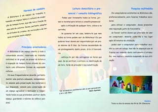 ta                                  Leitura domiciliária e pre-                                      Pesquisa multimédia
                              de condu
                       Normas
                                                  e                                                                .Os computadores existentes na Biblioteca são,
                                       trabalho                     sencial / consulta bibliográfica
                          espaço de
             eca é um
   A Bibliot                              e ocupa-                                                               preferencialmente, para fazeres trabalhos esco-
                               cultural d                  . Podes usar livremente todos os livros, jor-
                   o  lúdico e
          um espaç                           ção de                                                              lares;
também                            tem a fun             nais e revistas para leitura e consulta presencial;
                     es , mas não
           mpos livr                         doptar
 ção de te                          rtanto, a             . após a utilização de qualquer livro, coloca-o no       .para utilizar o computador, deves preencher
                      io. Deves, po
           de convív                             lim-
  uma sala                            cção e de         carrinho;                                                uma requisição junto da funcionária;
                      ismo, de corre
            es de civ
  as atitud                                               . se quiseres ler em casa, lembra-te que nem             .se houver outros alunos que precisem de usar
                           spaço.
                s neste e
   pez a exigida                                        todos os livros podem sair da Biblioteca! Os que         um computador, deverás ceder-lhe o teu lugar

                                                        puderes levar devem ser requisitados por um pra-         após 30 minutos de utilização;

                                                        zo máximo de 8 dias. Se tiveres necessidade de             .podes usar o computador para trabalhar sozi-
                    Princípios orientadores
                                                        um prolongamento deste prazo, di-lo à funcioná-          nho ou com um colega, mas não te esqueças que se
  A Biblioteca é um espaço aberto a toda a                                                                       fizeres uso indevido deste instrumento d etraba-
                                                        ria;
comunidade escolar, reservado ao trabalho                                                                        lho, isso implica a imediata suspensão da sua utili-
                                                          . esforça-te por não estragares os livros que
individual ou de grupo, ao prazer da leitura e                                                                   zação.
                                                        usas. Se se verificar o extravio ou danificação de
à ocupação de tempos livres através do con-
                                                        um livro, terás de proceder à sua substituição.
tacto com diferentes formas de expressão

cultural.

  Os seus frequentadores deverão, portanto,

manter uma postura adequada, nomeadamen-

te zelando pela preservação dos materiais à

sua disposição, velando pela conservação de                                                                am
                                                                                              que aprender
                                                                                 betos são os
um espaço agradável e motivador e respei-                “Os verd  adeiros analfa               Mário Quintana
                                                                          .”
                                                         a ler e não lêem
tando todos os que pretendem usufruir deste

espaço, guardando o máximo de silêncio pos-
                                                                                                                                                           Horário
sível.                                                                                                             Todos os dias da semana das 9h às 19h 30minutos
 