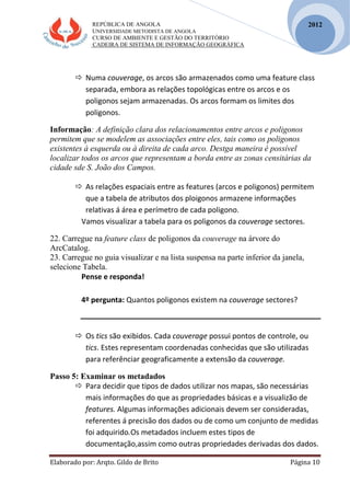 REPÚBLICA DE ANGOLA
UNIVERSIDADE METODISTA DE ANGOLA
CURSO DE AMBIENTE E GESTÃO DO TERRITÓRIO
CADEIRA DE SISTEMA DE INFORMAÇÃO GEOGRÁFICA
Elaborado por: Arqto. Gildo de Brito Página 10
2012
 Numa couverage, os arcos são armazenados como uma feature class
separada, embora as relações topológicas entre os arcos e os
poligonos sejam armazenadas. Os arcos formam os limites dos
poligonos.
Informação: A definição clara dos relacionamentos entre arcos e poligonos
permitem que se modelem as associações entre eles, tais como os poligonos
existentes à esquerda ou à direita de cada arco. Destga maneira é possível
localizar todos os arcos que representam a borda entre as zonas censitárias da
cidade sde S. João dos Campos.
 As relações espaciais entre as features (arcos e poligonos) permitem
que a tabela de atributos dos ploigonos armazene informações
relativas á área e perímetro de cada poligono.
Vamos visualizar a tabela para os poligonos da couverage sectores.
22. Carregue na feature class de poligonos da couverage na árvore do
ArcCatalog.
23. Carregue no guia visualizar e na lista suspensa na parte inferior da janela,
selecione Tabela.
Pense e responda!
4º pergunta: Quantos poligonos existem na couverage sectores?
 Os tics são exibidos. Cada couverage possui pontos de controle, ou
tics. Estes representam coordenadas conhecidas que são utilizadas
para referênciar geograficamente a extensão da couverage.
Passo 5: Examinar os metadados
 Para decidir que tipos de dados utilizar nos mapas, são necessárias
mais informações do que as propriedades básicas e a visualizão de
features. Algumas informações adicionais devem ser consideradas,
referentes á precisão dos dados ou de como um conjunto de medidas
foi adquirido.Os metadados incluem estes tipos de
documentação,assim como outras propriedades derivadas dos dados.
 