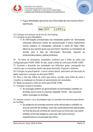 REPÚBLICA DE ANGOLA
UNIVERSIDADE METODISTA DE ANGOLA
CURSO DE AMBIENTE E GESTÃO DO TERRITÓRIO
CADEIRA DE SISTEMA DE INFORMAÇÃO GEOGRÁFICA
Elaborado por: Arqto. Gildo de Brito Página 11
2012
 A guia Metadados apresenta esta informação de uma maneira fácil e
optimizada.
24. Carregue em sectores na árvore do ArcCatalog.
25. Carregue na guia Metadados.
 As informações armazenadas nos metadados podem ser formatadas
utilizando diferentes estilos de representação e folhas (stylesheet).
Vamos explorar os metadados utilizando o estilo de folha FGDC.
Observe que existem guias que permitem classificar os metadados de
acordo com o tipo de informação: Descrição, espacial ou
atributos(description, spatial,atributes).
26. Na barra de feramentas metadados, confirme que a folha de estilo esta
configurada para FGDC ESRI. Se não, mude a folha de estilo para FGDC ESRI.
27. Examine a descrição dos metadados nas diferentes guias, carregando nos
vinculos que se encontram dentro das guias descrição, Espacial e atributos.
28. Carregue na guia Espacial e mova a barra lateral para baixo até descrição de
dados espaciais e carregue na descrição SDTS.
29. Puxe a lista das folhas de estilo para baixo, escolha outra folha de estilo e
visualize as mudanças no formato de apresentação dos metadados.
30. Mude novamente a folha de estilo para FGDC ESRI.
31. Carregue na guia Conteúdos.
 As coverages podem ser generalizadas no ArcCatalog e exibidas no
ArcMap, assim como os arquivos shapefile. Porém não é possível
editar coverages no ArcMap.
32. Arraste a feature class de poligono (que se encontra em sectores) para dentro
do ArcMap.
 Os poligonos da coverage sectores serão adicionados e exibidos na
área de controlo do ArcMap. Estes são automaticamente adicionados
no final da área de controlo de maneira que as linhas das ruas sejam
exibidas acima dos poligonos, para que não exista nenhum
impedimento na visualização das linhas.
 