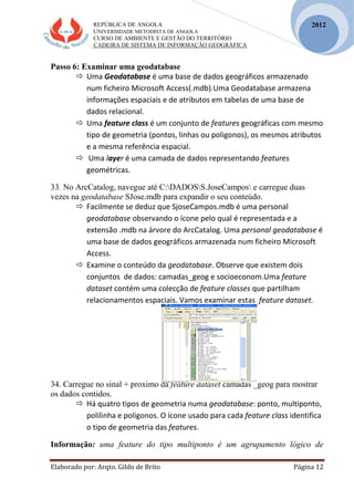 REPÚBLICA DE ANGOLA
UNIVERSIDADE METODISTA DE ANGOLA
CURSO DE AMBIENTE E GESTÃO DO TERRITÓRIO
CADEIRA DE SISTEMA DE INFORMAÇÃO GEOGRÁFICA
Elaborado por: Arqto. Gildo de Brito Página 12
2012
Passo 6: Examinar uma geodatabase
 Uma Geodatabase é uma base de dados geográficos armazenado
num ficheiro Microsoft Access(.mdb).Uma Geodatabase armazena
informações espaciais e de atributos em tabelas de uma base de
dados relacional.
 Uma feature class é um conjunto de features geográficas com mesmo
tipo de geometria (pontos, linhas ou poligonos), os mesmos atributos
e a mesma referência espacial.
 Uma layer é uma camada de dados representando features
geométricas.
33. No ArcCatalog, navegue até C:DADOSS.JoseCampos e carregue duas
vezes na geodatabase SJose.mdb para expandir o seu conteúdo.
 Facilmente se deduz que SjoseCampos.mdb é uma personal
geodatabase observando o ícone pelo qual é representada e a
extensão .mdb na árvore do ArcCatalog. Uma personal geodatabase é
uma base de dados geográficos armazenada num ficheiro Microsoft
Access.
 Examine o conteúdo da geodatabase. Observe que existem dois
conjuntos de dados: camadas_geog e socioeconom.Uma feature
dataset contém uma colecção de feature classes que partilham
relacionamentos espaciais. Vamos examinar estas feature dataset.
34. Carregue no sinal + proximo da feature dataset camadas _geog para mostrar
os dados contidos.
 Há quatro tipos de geometria numa geodatabase: ponto, multiponto,
polilinha e poligonos. O ícone usado para cada feature class identifica
o tipo de geometria das features.
Informação: uma feature do tipo multiponto é um agrupamento lógico de
 