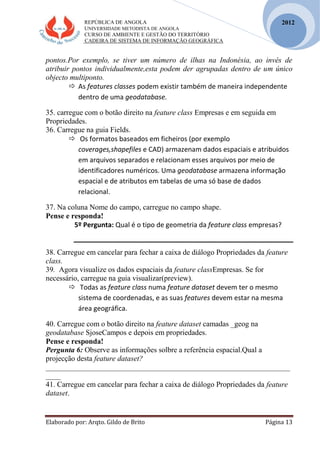 REPÚBLICA DE ANGOLA
UNIVERSIDADE METODISTA DE ANGOLA
CURSO DE AMBIENTE E GESTÃO DO TERRITÓRIO
CADEIRA DE SISTEMA DE INFORMAÇÃO GEOGRÁFICA
Elaborado por: Arqto. Gildo de Brito Página 13
2012
pontos.Por exemplo, se tiver um número de ilhas na Indonésia, ao invés de
atribuir pontos individualmente,esta podem der agrupadas dentro de um único
objecto multiponto.
 As features classes podem existir também de maneira independente
dentro de uma geodatabase.
35. carregue com o botão direito na feature class Empresas e em seguida em
Propriedades.
36. Carregue na guia Fields.
 Os formatos baseados em ficheiros (por exemplo
coverages,shapefiles e CAD) armazenam dados espaciais e atribuidos
em arquivos separados e relacionam esses arquivos por meio de
identificadores numéricos. Uma geodatabase armazena informação
espacial e de atributos em tabelas de uma só base de dados
relacional.
37. Na coluna Nome do campo, carregue no campo shape.
Pense e responda!
5º Pergunta: Qual é o tipo de geometria da feature class empresas?
38. Carregue em cancelar para fechar a caixa de diálogo Propriedades da feature
class.
39. Agora visualize os dados espaciais da feature classEmpresas. Se for
necessário, carregue na guia visualizar(preview).
 Todas as feature class numa feature dataset devem ter o mesmo
sistema de coordenadas, e as suas features devem estar na mesma
área geográfica.
40. Carregue com o botão direito na feature dataset camadas _geog na
geodatabase SjoseCampos e depois em propriedades.
Pense e responda!
Pergunta 6: Observe as informações solbre a referência espacial.Qual a
projecção desta feature dataset?
_________________________________________________________________
____
41. Carregue em cancelar para fechar a caixa de diálogo Propriedades da feature
dataset.
 