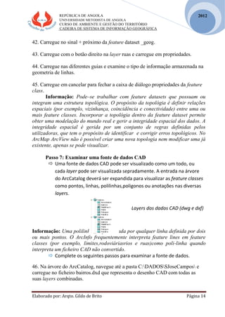 REPÚBLICA DE ANGOLA
UNIVERSIDADE METODISTA DE ANGOLA
CURSO DE AMBIENTE E GESTÃO DO TERRITÓRIO
CADEIRA DE SISTEMA DE INFORMAÇÃO GEOGRÁFICA
Elaborado por: Arqto. Gildo de Brito Página 14
2012
42. Carregue no sinal + próximo da feature dataset _geog.
43. Carregue com o botão direito na layer ruas e carregue em propriedades.
44. Carregue nas diferentes guias e examine o tipo de informação armazenada na
geometria de linhas.
45. Carregue em cancelar para fechar a caixa de diálogo propriedades da feature
class.
Informação: Pode–se trabalhar com feature datasets que possuam ou
integram uma estrutura topológica. O propósito da topológia é definir relações
espaciais (por exemplo, vizinhança, coincidência e conectividade) entre uma ou
mais feature classes. Incorporar a topológia dentro da feature dataset permite
obter uma modelação do mundo real e gerir a integridade espacial dos dados. A
integridade espacial é gerida por um conjunto de regras definidas pelos
utilizadoras, que tem o propósito de identificar e corrigir erros topológicos. No
ArcMap ArcView não é possível criar uma nova topologia nem modificar uma já
existente, apenas se pode visualizar.
Passo 7: Examinar uma fonte de dados CAD
 Uma fonte de dados CAD pode ser visualizado como um todo, ou
cada layer pode ser visualizada sepradamente. A entrada na árvore
do ArcCatalog deverá ser expandida para visualizar as feature classes
como pontos, linhas, polilinhas,poligonos ou anotações nas diversas
layers.
Layers dos dados CAD (dwg e dxf)
Informação: Uma polilinha é representada por qualquer linha definida por dois
ou mais pontos. O ArcInfo frequentemente interpreta feature lines em feature
classes (por exemplo, limites,rodoviáriasrios e ruas)como poli-linha quando
interpreta um ficheiro CAD não convertido.
 Complete os seguintes passos para examinar a fonte de dados.
46. Na árvore do ArcCatalog, navegue até a pasta C:DADOSSJoseCampos e
carregue no ficheiro bairros.dxd que representa o desenho CAD com todas as
suas layers combinadas.
 