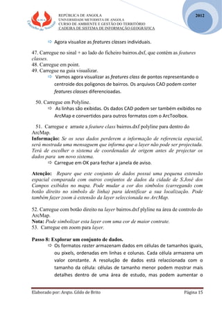 REPÚBLICA DE ANGOLA
UNIVERSIDADE METODISTA DE ANGOLA
CURSO DE AMBIENTE E GESTÃO DO TERRITÓRIO
CADEIRA DE SISTEMA DE INFORMAÇÃO GEOGRÁFICA
Elaborado por: Arqto. Gildo de Brito Página 15
2012
 Agora visualize as features classes individuais.
47. Carregue no sinal + ao lado do ficheiro bairros.dxf, que contém as features
classes.
48. Carregue em point.
49. Carregue na guia visualizar.
 Vamos agora visualizar as features class de pontos representando o
centroide dos poligonos de bairros. Os arquivos CAD podem conter
features classes diferencioadas.
50. Carregue em Polyline.
 As linhas são exibidas. Os dados CAD podem ser também exibidos no
ArcMap e convertidos para outros formatos com o ArcToolbox.
51. Carregue e arraste a feature class bairros.dxf polyline para dentro do
ArcMap.
Informação: Se os seus dados perderem a informação de referencia espacial,
será mostrada uma mensaguem que informa que a layer não pode ser projectada.
Terá de escolher o sistema de coordenadas de origem antes de projectar os
dados para um novo sistema.
 Carregue em OK para fechar a janela de aviso.
Atenção: Repare que este conjunto de dados possui uma pequena extensão
espacial comparada com outros conjuntos de dados da cidade de S.José dos
Campos exibidos no mapa. Pode mudar a cor dos simbolos (carregando com
botão direito no simbolo de linha) para identificar a sua localização. Pode
também fazer zoom á extensão da layer seleccionada no ArcMap.
52. Carregue com botão direito na layer bairros.dxf plyline na área de controlo do
ArcMap.
Nota: Pode simbolizar esta layer com uma cor de maior contrate.
53. Carregue em zoom para layer.
Passo 8: Explorar um conjunto de dados.
 Os formatos raster armazenam dados em células de tamanhos iguais,
ou pixels, ordenadas em linhas e colunas. Cada célula armazena um
valor constante. A resolução de dados está relaccionada com o
tamanho da célula: células de tamanho menor podem mostrar mais
detalhes dentro de uma área de estudo, mas podem aumentar o
 