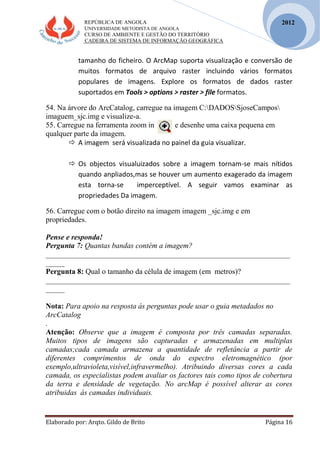 REPÚBLICA DE ANGOLA
UNIVERSIDADE METODISTA DE ANGOLA
CURSO DE AMBIENTE E GESTÃO DO TERRITÓRIO
CADEIRA DE SISTEMA DE INFORMAÇÃO GEOGRÁFICA
Elaborado por: Arqto. Gildo de Brito Página 16
2012
tamanho do ficheiro. O ArcMap suporta visualização e conversão de
muitos formatos de arquivo raster incluindo vários formatos
populares de imagens. Explore os formatos de dados raster
suportados em Tools > options > raster > file formatos.
54. Na árvore do ArcCatalog, carregue na imagem C:DADOSSjoseCampos
imaguem_sjc.img e visualize-a.
55. Carregue na ferramenta zoom in e desenhe uma caixa pequena em
qualquer parte da imagem.
 A imagem será visualizada no painel da guia visualizar.
 Os objectos visualuizados sobre a imagem tornam-se mais nítidos
quando anpliados,mas se houver um aumento exagerado da imagem
esta torna-se imperceptível. A seguir vamos examinar as
propriedades Da imagem.
56. Carregue com o botão direito na imagem imagem _sjc.img e em
propriedades.
Pense e responda!
Pergunta 7: Quantas bandas contém a imagem?
_________________________________________________________________
_____
Pergunta 8: Qual o tamanho da célula de imagem (em metros)?
_________________________________________________________________
_____
Nota: Para apoio na resposta ás perguntas pode usar o guia metadados no
ArcCatalog
.
Atenção: Observe que a imagem é composta por três camadas separadas.
Muitos tipos de imagens são capturadas e armazenadas em multiplas
camadas;cada camada armazena a quantidade de refletância a partir de
diferentes comprimentos de onda do espectro eletromagnético (por
exemplo,ultravioleta,visível,infravermelho). Atribuindo diversas cores a cada
camada, os especialistas podem avaliar os factores tais como tipos de cobertura
da terra e densidade de vegetação. No arcMap é possível alterar as cores
atribuidas ás camadas individuais.
 