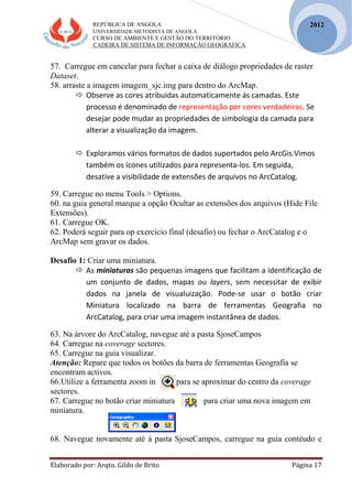 REPÚBLICA DE ANGOLA
UNIVERSIDADE METODISTA DE ANGOLA
CURSO DE AMBIENTE E GESTÃO DO TERRITÓRIO
CADEIRA DE SISTEMA DE INFORMAÇÃO GEOGRÁFICA
Elaborado por: Arqto. Gildo de Brito Página 17
2012
57. Carregue em cancelar para fechar a caixa de diálogo propriedades de raster
Dataset.
58. arraste a imagem imagem_sjc.img para dentro do ArcMap.
 Observe as cores atribuidas automaticamente ás camadas. Este
processo é denominado de representação por cores verdadeiras. Se
desejar pode mudar as propriedades de simbologia da camada para
alterar a visualização da imagem.
 Exploramos vários formatos de dados suportados pelo ArcGis.Vimos
também os ícones utilizados para representa-los. Em seguida,
desative a visibilidade de extensões de arquivos no ArcCatalog.
59. Carregue no menu Tools > Options.
60. na guia general marque a opção Ocultar as extensões dos arquivos (Hide File
Extensões).
61. Carregue OK.
62. Poderá seguir para op exercício final (desafio) ou fechar o ArcCatalog e o
ArcMap sem gravar os dados.
Desafio 1: Criar uma miniatura.
 As miniaturas são pequenas imagens que facilitam a identificação de
um conjunto de dados, mapas ou layers, sem necessitar de exibir
dados na janela de visualuização. Pode-se usar o botão criar
Miniatura localizado na barra de ferramentas Geografia no
ArcCatalog, para criar uma imagem instantânea de dados.
63. Na árvore do ArcCatalog, navegue até a pasta SjoseCampos
64. Carregue na coverage sectores.
65. Carregue na guia visualizar.
Atenção: Repare que todos os botões da barra de ferramentas Geografia se
encontram activos.
66.Utilize a ferramenta zoom in para se aproximar do centro da coverage
sectores.
67. Carregue no botão criar miniatura para criar uma nova imagem em
miniatura.
68. Navegue novamente até á pasta SjoseCampos, carregue na guia contéudo e
 