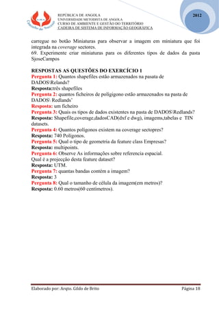 REPÚBLICA DE ANGOLA
UNIVERSIDADE METODISTA DE ANGOLA
CURSO DE AMBIENTE E GESTÃO DO TERRITÓRIO
CADEIRA DE SISTEMA DE INFORMAÇÃO GEOGRÁFICA
Elaborado por: Arqto. Gildo de Brito Página 18
2012
carregue no botão Miniaturas para observar a imagem em miniatura que foi
integrada na coverage sectores.
69. Experimente criar miniaturas para os diferentes tipos de dados da pasta
SjoseCampos
RESPOSTAS AS QUESTÕES DO EXERCÍCIO 1
Pergunta 1: Quantos shapefiles estão armazenados na pasata de
DADOSRelands?
Resposta:três shapefiles
Pergunta 2: quantos ficheiros de polígigono estão armazenados na pasta de
DADOS Redlands’
Resposta: um ficheiro
Pergunta 3: Quais os tipos de dados existentes na pasta de DADOSRedlands?
Resposta: Shapefile,coverage,dadosCAD(dxf e dwg), imagems,tabelas e TIN
datasets.
Pergunta 4: Quantos polígonos existem na coverage sectopres?
Resposta: 740 Polígonos.
Pergunta 5: Qual o tipo de geometria da feature class Empresas?
Resposta: multipoints.
Pergunta 6: Observe As informações sobre referencia espacial.
Qual é a projecçâo desta feature dataset?
Resposta: UTM.
Pergunta 7: quantas bandas contém a imagem?
Resposta: 3
Pergunta 8: Qual o tamanho de célula da imagem(em metros)?
Resposta: 0.60 metros(60 centímetros).
 