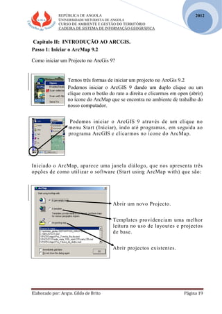 REPÚBLICA DE ANGOLA
UNIVERSIDADE METODISTA DE ANGOLA
CURSO DE AMBIENTE E GESTÃO DO TERRITÓRIO
CADEIRA DE SISTEMA DE INFORMAÇÃO GEOGRÁFICA
Elaborado por: Arqto. Gildo de Brito Página 19
2012
Capitulo II: INTRODUÇÃO AO ARCGIS.
Passo 1: Iniciar o ArcMap 9.2
Como iniciar um Projecto no ArcGis 9?
Temos três formas de iniciar um projecto no ArcGis 9.2
Podemos iniciar o ArcGIS 9 dando um duplo clique ou um
clique com o botão do rato a direita e clicarmos em open (abrir)
no ícone do ArcMap que se encontra no ambiente de trabalho do
nosso computador.
Podemos iniciar o ArcGIS 9 através de um clique no
menu Start (Iniciar), indo até programas, em seguida ao
programa ArcGIS e clicarmos no ícone do ArcMap.
Iniciado o ArcMap, aparece uma janela diálogo, que nos apresenta três
opções de como utilizar o software (Start using ArcMap with) que são:
Abrir um novo Projecto.
Templates providenciam uma melhor
leitura no uso de layoutes e projectos
de base.
Abrir projectos existentes.
 