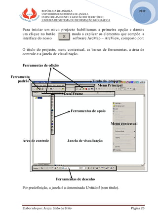 REPÚBLICA DE ANGOLA
UNIVERSIDADE METODISTA DE ANGOLA
CURSO DE AMBIENTE E GESTÃO DO TERRITÓRIO
CADEIRA DE SISTEMA DE INFORMAÇÃO GEOGRÁFICA
Elaborado por: Arqto. Gildo de Brito Página 20
2012
Para iniciar um novo projecto habilitamos a primeira opção e damos
um clique no botão modo a explicar os elementos que compõe a
interface do nosso software ArcMap – ArcView, composto por:
O titulo do projecto, menu contextual, as barras de ferramentas, a área de
controle e a janela de visualização.
Ferramentas de edição
Ferramenta
padrão Titulo do projecto
Menu Principal
Data Frame
Ferramentas de apoio
Menu contextual
Área de controle Janela de visualização
Ferramentas de desenho
Por predefinição, a janela é a denominada Untitled (sem titulo).
 