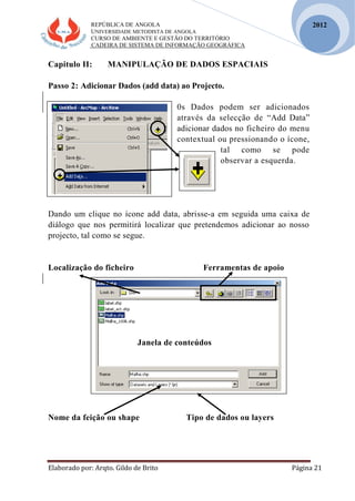 REPÚBLICA DE ANGOLA
UNIVERSIDADE METODISTA DE ANGOLA
CURSO DE AMBIENTE E GESTÃO DO TERRITÓRIO
CADEIRA DE SISTEMA DE INFORMAÇÃO GEOGRÁFICA
Elaborado por: Arqto. Gildo de Brito Página 21
2012
Capitulo II: MANIPULAÇÃO DE DADOS ESPACIAIS
Passo 2: Adicionar Dados (add data) ao Projecto.
0s Dados podem ser adicionados
através da selecção de “Add Data”
adicionar dados no ficheiro do menu
contextual ou pressionando o ícone,
tal como se pode
observar a esquerda.
Dando um clique no ícone add data, abrisse-a em seguida uma caixa de
diálogo que nos permitirá localizar que pretendemos adicionar ao nosso
projecto, tal como se segue.
Localização do ficheiro Ferramentas de apoio
Janela de conteúdos
Nome da feição ou shape Tipo de dados ou layers
 