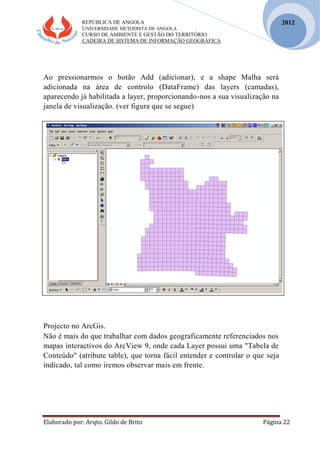 REPÚBLICA DE ANGOLA
UNIVERSIDADE METODISTA DE ANGOLA
CURSO DE AMBIENTE E GESTÃO DO TERRITÓRIO
CADEIRA DE SISTEMA DE INFORMAÇÃO GEOGRÁFICA
Elaborado por: Arqto. Gildo de Brito Página 22
2012
Ao pressionarmos o botão Add (adicionar), e a shape Malha será
adicionada na área de controlo (DataFrame) das layers (camadas),
aparecendo já habilitada a layer, proporcionando-nos a sua visualização na
janela de visualização. (ver figura que se segue)
Projecto no ArcGis.
Não é mais do que trabalhar com dados geograficamente referenciados nos
mapas interactivos do ArcView 9, onde cada Layer possui uma "Tabela de
Conteúdo" (atribute table), que torna fácil entender e controlar o que seja
indicado, tal como iremos observar mais em frente.
 