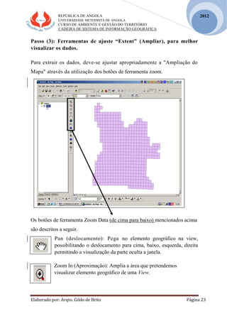 REPÚBLICA DE ANGOLA
UNIVERSIDADE METODISTA DE ANGOLA
CURSO DE AMBIENTE E GESTÃO DO TERRITÓRIO
CADEIRA DE SISTEMA DE INFORMAÇÃO GEOGRÁFICA
Elaborado por: Arqto. Gildo de Brito Página 23
2012
Passo (3): Ferramentas de ajuste “Extent” (Ampliar), para melhor
visualizar os dados.
Para extrair os dados, deve-se ajustar apropriadamente a "Ampliação do
Mapa" através da utilização dos botões de ferramenta zoom.
Os botões de ferramenta Zoom Data (de cima para baixo) mencionados acima
são descritos a seguir.
Pan (deslocamento): Pega no elemento geográfico na view,
possibilitando o deslocamento para cima, baixo, esquerda, direita
permitindo a visualização da parte oculta a janela.
Zoom In (Aproximação): Amplia a área que pretendemos
visualizar elemento geográfico de uma View.
 