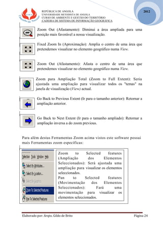 REPÚBLICA DE ANGOLA
UNIVERSIDADE METODISTA DE ANGOLA
CURSO DE AMBIENTE E GESTÃO DO TERRITÓRIO
CADEIRA DE SISTEMA DE INFORMAÇÃO GEOGRÁFICA
Elaborado por: Arqto. Gildo de Brito Página 24
2012
Zoom Out (Afastamento): Diminui a área ampliada para uma
posição mais favorável a nossa visualização.
Fixed Zoom In (Aproximação): Amplia o centro de uma área que
pretendemos visualizar no elemento geográfico numa View.
Zoom Out (Afastamento): Afasta o centro de uma área que
pretendemos visualizar no elemento geográfico numa View.
Zoom para Ampliação Total (Zoom to Full Extent): Seria
ajustada uma ampliação para visualizar todos os "temas" na
janela de visualização (View) actual.
Go Back to Previous Extent (Ir para o tamanho anterior): Retornar a
ampliação anterior.
Go Back to Next Extent (Ir para o tamanho ampliado): Retornar a
ampliação inversa a do zoom previous.
Para além destas Ferramentas Zoom acima vistos este software possui
mais Ferramentas zoom específicas:
Zoom to Selected features
(Ampliação dos Elementos
Seleccionados): Será ajustada uma
ampliação para visualizar os elementos
seleccionados.
Pan to Selected features
(Movimentação dos Elementos
Seleccionados): Fará uma
movimentação para visualizar os
elementos seleccionados.
 