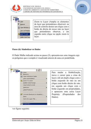 REPÚBLICA DE ANGOLA
UNIVERSIDADE METODISTA DE ANGOLA
CURSO DE AMBIENTE E GESTÃO DO TERRITÓRIO
CADEIRA DE SISTEMA DE INFORMAÇÃO GEOGRÁFICA
Elaborado por: Arqto. Gildo de Brito Página 25
2012
Passo (4): Simbolizar os Dados
O Dado Malha indicado acima no passo (3), apresenta-nos uma imagem cujo
os polígonos que o compõe é visualizado através de uma cor predefinida.
ver figura seguinte.
Para mudar a Simbolização,
mova o cursor para a cima da
layer e dê um duplo clique com o
botão esquerdo do rato ou um
clique com botão direito do rato,
em seguida um clique com o
botão esquerdo em propriedades,
e aparecera uma caixa Layer
Propriety (Propriedades dos
Dados).
Zoom to Layer (Amplia os elementos
da layer que pretendemos observar): na
área de controle demos um clique com o
botão da direita do nosso rato na layer
que pretendemos observar, e em
seguida outro clique na opção zoom to
layer.
 