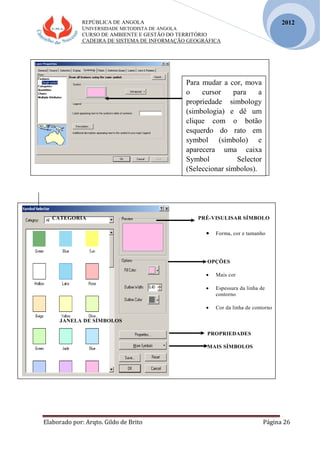 REPÚBLICA DE ANGOLA
UNIVERSIDADE METODISTA DE ANGOLA
CURSO DE AMBIENTE E GESTÃO DO TERRITÓRIO
CADEIRA DE SISTEMA DE INFORMAÇÃO GEOGRÁFICA
Elaborado por: Arqto. Gildo de Brito Página 26
2012
CATEGORIA PRÉ-VISULISAR SÍMBOLO
 Forma, cor e tamanho
OPÇÕES
 Mais cor
 Espessura da linha de
contorno
 Cor da linha de contorno
JANELA DE SÍMBOLOS
PROPRIEDADES
MAIS SÍMBOLOS
Para mudar a cor, mova
o cursor para a
propriedade simbology
(simbologia) e dê um
clique com o botão
esquerdo do rato em
symbol (símbolo) e
aparecera uma caixa
Symbol Selector
(Seleccionar símbolos).
 