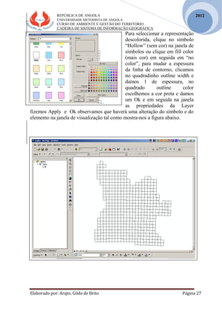 REPÚBLICA DE ANGOLA
UNIVERSIDADE METODISTA DE ANGOLA
CURSO DE AMBIENTE E GESTÃO DO TERRITÓRIO
CADEIRA DE SISTEMA DE INFORMAÇÃO GEOGRÁFICA
Elaborado por: Arqto. Gildo de Brito Página 27
2012
Para seleccionar a representação
descolorida, clique no símbolo
“Hollow” (sem cor) na janela de
símbolos ou clique em fill color
(mais cor) em seguida em “no
color”, para mudar a espessura
da linha de contorno, clicamos
no quadradinho outline width e
damos 1 de espessura, no
quadrado outline color
escolhemos a cor preta e damos
um Ok e em seguida na janela
as propriedades da Layer
fizemos Apply e Ok observamos que haverá uma alteração do símbolo e do
elemento na janela de visualização tal como mostra-nos a figura abaixo.
 
