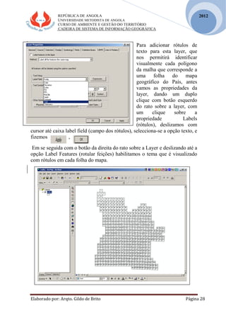 REPÚBLICA DE ANGOLA
UNIVERSIDADE METODISTA DE ANGOLA
CURSO DE AMBIENTE E GESTÃO DO TERRITÓRIO
CADEIRA DE SISTEMA DE INFORMAÇÃO GEOGRÁFICA
Elaborado por: Arqto. Gildo de Brito Página 28
2012
Para adicionar rótulos de
texto para esta layer, que
nos permitirá identificar
visualmente cada polígono
da malha que corresponde a
uma folha do mapa
geográfico do País, antes
vamos as propriedades da
layer, dando um duplo
clique com botão esquerdo
do rato sobre a layer, com
um clique sobre a
propriedade Labels
(rótulos), deslizamos com
cursor até caixa label field (campo dos rótulos), selecciona-se a opção texto, e
fizemos ,
Em se seguida com o botão da direita do rato sobre a Layer e deslizando até a
opção Label Features (rotular feições) habilitamos o tema que é visualizado
com rótulos em cada folha do mapa.
 