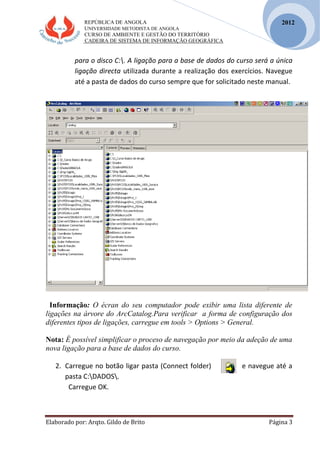 REPÚBLICA DE ANGOLA
UNIVERSIDADE METODISTA DE ANGOLA
CURSO DE AMBIENTE E GESTÃO DO TERRITÓRIO
CADEIRA DE SISTEMA DE INFORMAÇÃO GEOGRÁFICA
Elaborado por: Arqto. Gildo de Brito Página 3
2012
para o disco C:. A ligação para a base de dados do curso será a única
ligação directa utilizada durante a realização dos exercícios. Navegue
até a pasta de dados do curso sempre que for solicitado neste manual.
Informação: O écran do seu computador pode exibir uma lista diferente de
ligações na árvore do ArcCatalog.Para verificar a forma de configuração dos
diferentes tipos de ligações, carregue em tools > Options > General.
Nota: É possível simplificar o proceso de navegação por meio da adeção de uma
nova ligação para a base de dados do curso.
2. Carregue no botão ligar pasta (Connect folder) e navegue até a
pasta C:DADOS.
Carregue OK.
 