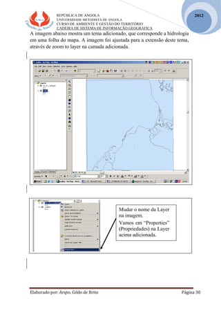 REPÚBLICA DE ANGOLA
UNIVERSIDADE METODISTA DE ANGOLA
CURSO DE AMBIENTE E GESTÃO DO TERRITÓRIO
CADEIRA DE SISTEMA DE INFORMAÇÃO GEOGRÁFICA
Elaborado por: Arqto. Gildo de Brito Página 30
2012
A imagem abaixo mostra um tema adicionado, que corresponde a hidrologia
em uma folha do mapa. A imagem foi ajustada para a extensão deste tema,
através de zoom to layer na camada adicionada.
Mudar o nome da Layer
na imagem.
Vamos em “Properties”
(Propriedades) na Layer
acima adicionada.
 