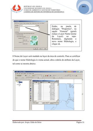 REPÚBLICA DE ANGOLA
UNIVERSIDADE METODISTA DE ANGOLA
CURSO DE AMBIENTE E GESTÃO DO TERRITÓRIO
CADEIRA DE SISTEMA DE INFORMAÇÃO GEOGRÁFICA
Elaborado por: Arqto. Gildo de Brito Página 31
2012
0 Nome da Layer será mudado na layer da área de controlo. Para se certificar
de que o nome Hidrologia é o tema actual, abra a tabela de atributo da Layer,
tal como se mostra abaixo.
Então, na janela de
diálogos "Properties", na
opção “General” (geral)
realça o Layer Name (nome
da Layer) no topo.
Renomeie, digitando o
novo nome Hidrologia, e
clique ok.
 