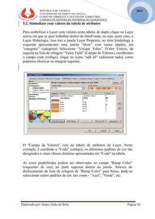 REPÚBLICA DE ANGOLA
UNIVERSIDADE METODISTA DE ANGOLA
CURSO DE AMBIENTE E GESTÃO DO TERRITÓRIO
CADEIRA DE SISTEMA DE INFORMAÇÃO GEOGRÁFICA
Elaborado por: Arqto. Gildo de Brito Página 32
2012
5.2. Simbolizar com valores da tabela de atributos
Para simbolizar a Layer com valores nesta tabela, de duplo clique na Layer
activa em que se quer trabalhar dentro da DataFrame, ou seja, neste caso, a
Layer Hidrologia. Isso traz a janela Layer Propriety, no item Simbology a
esquerda apresenta-nos uma janela “show” com varias opções, em
“categorie” (categoria) Seleccione “Unique Value” (Valor Único), de
seguida na lista de rolagem “Value Field” (Campo de Valores), escolhemos
o campo code (código), clique no icone “add all” (adicionar tudo), como
podemos observar na imagem seguinte.
O "Campo de Valores" vem da tabela de atributos da Layer. Neste
exemplo, é escolhido o "Code" (código), os diferentes padrões de cor são
designados a cinco classes distintas apresentadas em "Code" na tabela.
As cores predefinidas podem ser observadas no campo "Ramp Color"
(esquemas de cor), na parte superior direita da janela. Através do
deslocamento da lista de rolagem de "Ramp Color" para baixo, pode-se
seleccionar outros padrões de cor, tais como - "Azul", "Verde", etc.
 